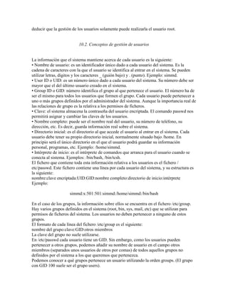 deducir que la gestión de los usuarios solamente puede realizarla el usuario root.
10.2. Conceptos de gestión de usuarios
La información que el sistema mantiene acerca de cada usuario es la siguiente:
• Nombre de usuario: es un identificador único dado a cada usuario del sistema. Es la
cadena de caracteres con la que el usuario se identifica al entrar en el sistema. Se pueden
utilizar letras, dígitos y los caracteres _ (guión bajo) y . (punto). Ejemplo: simmd.
• User ID o UID: es un número único dado a cada usuario del sistema. Su número debe ser
mayor que el del último usuario creado en el sistema.
• Group ID o GID: número identifica el grupo al que pertenece el usuario. El número ha de
ser el mismo para todos los usuarios que formen el grupo. Cada usuario puede pertenecer a
uno o más grupos definidos por el administrador del sistema. Aunque la importancia real de
las relaciones de grupo es la relativa a los permisos de ficheros.
• Clave: el sistema almacena la contraseña del usuario encriptada. El comando passwd nos
permitirá asignar y cambiar las claves de los usuarios.
• Nombre completo: puede ser el nombre real del usuario, su número de teléfono, su
dirección, etc. Es decir, guarda información real sobre el sistema.
• Directorio inicial: es el directorio al que accede el usuario al entrar en el sistema. Cada
usuario debe tener su propio directorio inicial, normalmente situado bajo /home. En
principio será el único directorio en el que el usuario podrá guardar su información
personal, programas, etc. Ejemplo: /home/simmd.
• Intérprete de inicio: es el intérprete de comandos que arranca para el usuario cuando se
conecta al sistema. Ejemplos: /bin/bash, /bin/tcsh.
El fichero que contiene toda esta información relativa a los usuarios es el fichero /
etc/passwd. Este fichero contiene una línea por cada usuario del sistema, y su estructura es
la siguiente:
nombre:clave encriptada:UID:GID:nombre completo:directorio de inicio:intérprete
Ejemplo:
simmd:x:501:501:simmd:/home/simmd:/bin/bash
En el caso de los grupos, la información sobre ellos se encuentra en el fichero /etc/group.
Hay varios grupos definidos en el sistema (root, bin, sys, mail, etc) que se utilizan para
permisos de ficheros del sistema. Los usuarios no deben pertenecer a ninguno de estos
grupos.
El formato de cada línea del fichero /etc/group es el siguiente:
nombre del grupo:clave:GID:otros miembros
La clave del grupo no suele utilizarse.
En /etc/passwd cada usuario tiene un GID. Sin embargo, como los usuarios pueden
pertenecer a otros grupos, podemos añadir su nombre de usuario en el campo otros
miembros (separados unos usuarios de otros por comas) de todos aquellos grupos no
definidos por el sistema a los que queremos que pertenezca.
Podemos conocer a qué grupos pertenece un usuario utilizando la orden groups. (El grupo
con GID 100 suele ser el grupo users).
 