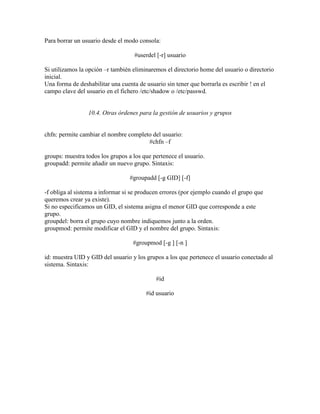 Para borrar un usuario desde el modo consola:
#userdel [-r] usuario
Si utilizamos la opción –r también eliminaremos el directorio home del usuario o directorio
inicial.
Una forma de deshabilitar una cuenta de usuario sin tener que borrarla es escribir ! en el
campo clave del usuario en el fichero /etc/shadow o /etc/passwd.
10.4. Otras órdenes para la gestión de usuarios y grupos
chfn: permite cambiar el nombre completo del usuario:
#chfn –f
groups: muestra todos los grupos a los que pertenece el usuario.
groupadd: permite añadir un nuevo grupo. Sintaxis:
#groupadd [-g GID] [-f]
-f obliga al sistema a informar si se producen errores (por ejemplo cuando el grupo que
queremos crear ya existe).
Si no especificamos un GID, el sistema asigna el menor GID que corresponde a este
grupo.
groupdel: borra el grupo cuyo nombre indiquemos junto a la orden.
groupmod: permite modificar el GID y el nombre del grupo. Sintaxis:
#groupmod [-g ] [-n ]
id: muestra UID y GID del usuario y los grupos a los que pertenece el usuario conectado al
sistema. Sintaxis:
#id
#id usuario
 