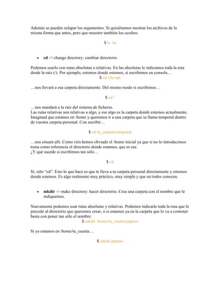 Además se pueden solapar los argumentos. Si quisiéramos mostrar los archivos de la
misma forma que antes, pero que muestre también los ocultos:
$ ls -la
cd -> change directory: cambiar directorio.
Podemos usarlo con rutas absolutas o relativas. En las absolutas le indicamos toda la ruta
desde la raíz (/). Por ejemplo, estemos donde estemos, si escribimos en consola…
$ cd /etc/apt
…nos llevará a esa carpeta directamente. Del mismo modo si escribimos…
$ cd /
…nos mandará a la raíz del sistema de ficheros.
Las rutas relativas son relativas a algo, y ese algo es la carpeta donde estemos actualmente.
Imaginad que estamos en /home y queremos ir a una carpeta que se llama temporal dentro
de vuestra carpeta personal. Con escribir…
$ cd tu_carpeta/temporal
…nos situará allí. Como véis hemos obviado el /home inicial ya que si no lo introducimos
toma como referencia el directorio donde estamos, que es ese.
¿Y qué sucede si escribimos tan sólo…
$ cd
Sí, sólo ―cd‖. Esto lo que hace es que te lleva a tu carpeta personal directamente y estemos
donde estemos. Es algo realmente muy práctico, muy simple y que no todos conocen.
mkdir -> make directory: hacer directorio. Crea una carpeta con el nombre que le
indiquemos.
Nuevamente podemos usar rutas absolutas y relativas. Podemos indicarle toda la ruta que le
precede al directorio que queremos crear, o si estamos ya en la carpeta que lo va a contener
basta con poner tan sólo el nombre:
$ mkdir /home/tu_cuenta/pepino
Si ya estamos en /home/tu_cuenta…
$ mkdir pepino
 