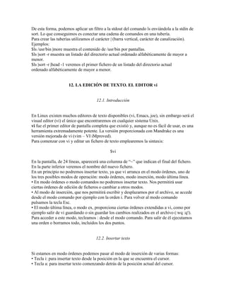 De esta forma, podemos aplicar un filtro a la stdout del comando ls enviándola a la stdin de
sort. Lo que conseguimos es conectar una cadena de comandos en una tubería.
Para crear las tuberías utilizamos el carácter | (barra vertical, carácter de canalización).
Ejemplos:
$ls /usr/bin |more muestra el contenido de /usr/bin por pantallas.
$ls |sort -r muestra un listado del directorio actual ordenado alfabéticamente de mayor a
menor.
$ls |sort -r |head -1 veremos el primer fichero de un listado del directorio actual
ordenado alfabéticamente de mayor a menor.
12. LA EDICIÓN DE TEXTO. EL EDITOR vi
12.1. Introducción
En Linux existen muchos editores de texto disponibles (vi, Emacs, joe), sin embargo será el
visual editor (vi) el único que encontraremos en cualquier sistema Unix.
vi fue el primer editor de pantalla completa que existió y, aunque no es fácil de usar, es una
herramienta extremadamente potente. La versión proporcionada con Mandrake es una
versión mejorada de vi (vim – VI iMproved).
Para comenzar con vi y editar un fichero de texto emplearemos la sintaxis:
$vi
En la pantalla, de 24 líneas, aparecerá una columna de ―~‖ que indican el final del fichero.
En la parte inferior veremos el nombre del nuevo fichero.
En un principio no podremos insertar texto, ya que vi arranca en el modo órdenes, uno de
los tres posibles modos de operación: modo órdenes, modo inserción, modo última línea.
• En modo órdenes o modo comandos no podremos insertar texto. Nos permitirá usar
ciertas órdenes de edición de ficheros o cambiar a otros modos.
• Al modo de inserción, que nos permitirá escribir y desplazarnos por el archivo, se accede
desde el modo comando por ejemplo con la orden i. Para volver al modo comando
pulsamos la tecla Esc.
• El modo última línea, o modo ex, proporciona ciertas órdenes extendidas a vi, como por
ejemplo salir de vi guardando o sin guardar los cambios realizados en el archivo (:wq :q!).
Para acceder a este modo, tecleamos : desde el modo comando. Para salir de él ejecutamos
una orden o borramos todo, incluidos los dos puntos.
12.2. Insertar texto
Si estamos en modo órdenes podemos pasar al modo de inserción de varias formas:
• Tecla i: para insertar texto desde la posición en la que se encuentra el cursor.
• Tecla a: para insertar texto comenzando detrás de la posición actual del cursor.
 
