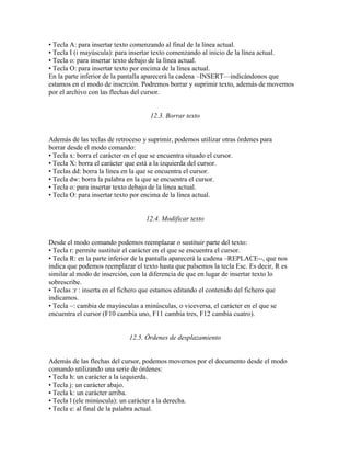 • Tecla A: para insertar texto comenzando al final de la línea actual.
• Tecla I (i mayúscula): para insertar texto comenzando al inicio de la línea actual.
• Tecla o: para insertar texto debajo de la línea actual.
• Tecla O: para insertar texto por encima de la línea actual.
En la parte inferior de la pantalla aparecerá la cadena –INSERT—indicándonos que
estamos en el modo de inserción. Podremos borrar y suprimir texto, además de movernos
por el archivo con las flechas del cursor.
12.3. Borrar texto
Además de las teclas de retroceso y suprimir, podemos utilizar otras órdenes para
borrar desde el modo comando:
• Tecla x: borra el carácter en el que se encuentra situado el cursor.
• Tecla X: borra el carácter que está a la izquierda del cursor.
• Teclas dd: borra la línea en la que se encuentra el cursor.
• Tecla dw: borra la palabra en la que se encuentra el cursor.
• Tecla o: para insertar texto debajo de la línea actual.
• Tecla O: para insertar texto por encima de la línea actual.
12.4. Modificar texto
Desde el modo comando podemos reemplazar o sustituir parte del texto:
• Tecla r: permite sustituir el carácter en el que se encuentra el cursor.
• Tecla R: en la parte inferior de la pantalla aparecerá la cadena –REPLACE--, que nos
indica que podemos reemplazar el texto hasta que pulsemos la tecla Esc. Es decir, R es
similar al modo de inserción, con la diferencia de que en lugar de insertar texto lo
sobrescribe.
• Teclas :r : inserta en el fichero que estamos editando el contenido del fichero que
indicamos.
• Tecla ~: cambia de mayúsculas a minúsculas, o viceversa, el carácter en el que se
encuentra el cursor (F10 cambia uno, F11 cambia tres, F12 cambia cuatro).
12.5. Órdenes de desplazamiento
Además de las flechas del cursor, podemos movernos por el documento desde el modo
comando utilizando una serie de órdenes:
• Tecla h: un carácter a la izquierda.
• Tecla j: un carácter abajo.
• Tecla k: un carácter arriba.
• Tecla l (ele minúscula): un carácter a la derecha.
• Tecla e: al final de la palabra actual.
 