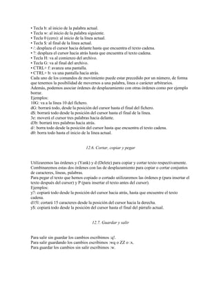 • Tecla b: al inicio de la palabra actual.
• Tecla w: al inicio de la palabra siguiente.
• Tecla 0 (cero): al inicio de la línea actual.
• Tecla $: al final de la línea actual.
• /: desplaza el cursor hacia delante hasta que encuentra el texto cadena.
• ?: desplaza el cursor hacia atrás hasta que encuentra el texto cadena.
• Tecla H: va al comienzo del archivo.
• Tecla G: va al final del archivo.
• CTRL+ f: avanza una pantalla.
• CTRL+ b: va una pantalla hacia atrás.
Cada uno de los comandos de movimiento puede estar precedido por un número, de forma
que tenemos la posibilidad de movernos a una palabra, línea o carácter arbitrarios.
Además, podemos asociar órdenes de desplazamiento con otras órdenes como por ejemplo
borrar.
Ejemplos:
10G: va a la línea 10 del fichero.
dG: borrará todo, desde la posición del cursor hasta el final del fichero.
d$: borrará todo desde la posición del cursor hasta el final de la línea.
3e: moverá el cursor tres palabras hacia delante.
d3b: borrará tres palabras hacia atrás.
d/: borra todo desde la posición del cursor hasta que encuentra el texto cadena.
d0: borra todo hasta el inicio de la línea actual.
12.6. Cortar, copiar y pegar
Utilizaremos las órdenes y (Yank) y d (Delete) para copiar y cortar texto respectivamente.
Combinaremos estas dos órdenes con las de desplazamiento para copiar o cortar conjuntos
de caracteres, líneas, palabras.
Para pegar el texto que hemos copiado o cortado utilizaremos las órdenes p (para insertar el
texto después del cursor) y P (para insertar el texto antes del cursor).
Ejemplos:
y?: copiará todo desde la posición del cursor hacia atrás, hasta que encuentre el texto
cadena.
d15l: cortará 15 caracteres desde la posición del cursor hacia la derecha.
y$: copiará todo desde la posición del cursor hasta el final del párrafo actual.
12.7. Guardar y salir
Para salir sin guardar los cambios escribimos :q!.
Para salir guardando los cambios escribimos :wq o ZZ o :x.
Para guardar los cambios sin salir escribimos :w.
 