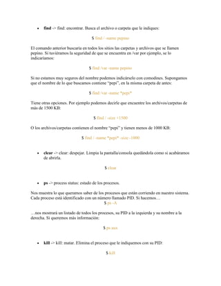 find -> find: encontrar. Busca el archivo o carpeta que le indiques:
$ find / -name pepino
El comando anterior buscaría en todos los sitios las carpetas y archivos que se llamen
pepino. Si tuviéramos la seguridad de que se encuentra en /var por ejemplo, se lo
indicaríamos:
$ find /var -name pepino
Si no estamos muy seguros del nombre podemos indicárselo con comodines. Supongamos
que el nombre de lo que buscamos contiene ―pepi‖, en la misma carpeta de antes:
$ find /var -name *pepi*
Tiene otras opciones. Por ejemplo podemos decirle que encuentre los archivos/carpetas de
más de 1500 KB:
$ find / -size +1500
O los archivos/carpetas contienen el nombre ―pepi‖ y tienen menos de 1000 KB:
$ find / -name *pepi* -size -1000
clear -> clear: despejar. Limpia la pantalla/consola quedándola como si acabáramos
de abrirla.
$ clear
ps -> process status: estado de los procesos.
Nos muestra lo que queramos saber de los procesos que están corriendo en nuestro sistema.
Cada proceso está identificado con un número llamado PID. Si hacemos…
$ ps -A
…nos mostrará un listado de todos los procesos, su PID a la izquierda y su nombre a la
derecha. Si queremos más información:
$ ps aux
kill -> kill: matar. Elimina el proceso que le indiquemos con su PID:
$ kill
 
