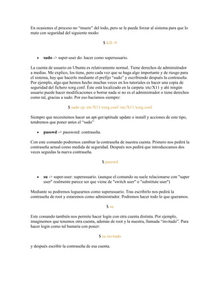 En ocasiones el proceso no ―muere‖ del todo, pero se le puede forzar al sistema para que lo
mate con seguridad del siguiente modo:
$ kill -9
sudo -> super-user do: hacer como superusuario.
La cuenta de usuario en Ubuntu es relativamente normal. Tiene derechos de administrador
a medias. Me explico, los tiene, pero cada vez que se haga algo importante y de riesgo para
el sistema, hay que hacerlo mediante el prefijo ―sudo‖ y escribiendo después la contraseña.
Por ejemplo, algo que hemos hecho muchas veces en los tutoriales es hacer una copia de
seguridad del fichero xorg.conf. Éste está localizado en la carpeta /etc/X11 y ahí ningún
usuario puede hacer modificaciones o borrar nada si no es el administrador o tiene derechos
como tal, gracias a sudo. Por eso hacíamos siempre:
$ sudo cp /etc/X11/xorg.conf /etc/X11/xorg.conf
Siempre que necesitemos hacer un apt-get/aptitude update o install y acciones de este tipo,
tendremos que poner antes el ―sudo‖
passwd -> password: contraseña.
Con este comando podremos cambiar la contraseña de nuestra cuenta. Primero nos pedirá la
contraseña actual como medida de seguridad. Después nos pedirá que introduzcamos dos
veces seguidas la nueva contraseña.
$ passwd
su -> super-user: superusuario. (aunque el comando su suele relacionarse con "super
user" realmente parece ser que viene de "switch user" o "substitute user")
Mediante su podremos loguearnos como superusuario. Tras escribirlo nos pedirá la
contraseña de root y estaremos como administrador. Podremos hacer todo lo que queramos.
$ su
Este comando también nos permite hacer login con otra cuenta distinta. Por ejemplo,
imaginemos que tenemos otra cuenta, además de root y la nuestra, llamada ―invitado‖. Para
hacer login como tal bastaría con poner:
$ su invitado
y después escribir la contraseña de esa cuenta.
 