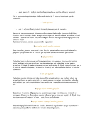 sudo passwd -> podréis cambiar la contraseña de root (la del super-usuario).
No es un comando propiamente dicho (es la unión de 2) pero es interesante que lo
conozcáis.
$ sudo passwd
apt -> advanced packets tool: herramienta avanzada de paquetes.
Es uno de los comandos más útiles que se han desarrollado en los sistemas GNU/Linux
debian o basados en esta distro. Nos permite comprobar actualizaciones, actualizar todo el
sistema. También nos ofrece funcionalidad para buscar, descargar e instalar paquetes con
una sola orden.
Tenemos variantes, las más usadas son las siguientes:
$ apt-cache search nombre_paquete
Busca nombre_paquete para ver si existe literal o aproximadamente ofreciéndonos los
paquetes que pudieran ser en caso de que hayamos puesto un nombre aproximado.
$ apt-get update
Actualiza los repositorios que son los que contienen los paquetes. Los repositorios son
como las direcciones que contienen nuestros paquetes. apt-get update lo que hace es
actualizar el listado de todos esos paquetes, con la dirección de dónde obtenerlos para que a
la hora de hacer la búsqueda y su posterior descarga sea más rápida haciéndolo en nuestro
ordenador.
$ apt-get upgrade
Actualiza nuestro sistema con todas las posibles actualizaciones que pudiera haber. La
actualización no se realiza sólo sobre el propio sistema operativo, sino también sobre las
aplicaciones que estén contenidas en los repositorios. Una útil forma de estar siempre al
día.
$ apt-get install nombre_paquete
Localizado el nombre del paquete que queremos descargar e instalar, este comando se
encargará del proceso. Buscará en nuestro índice (el que se crea con update) de dónde tiene
que descargarse el paquete, lo hace y posteriormente lo instala.
$ apt-get remove [--purge] nombre_paquete
Elimina el paquete especificado del sistema. Damite el argumento ―–purge‖ (corchetes =
opcional) para que borre también los ficheros de configuración.
 