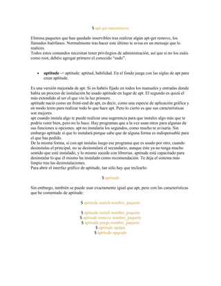 $ apt-get autoremove
Elimina paquetes que han quedado inservibles tras realizar algún apt-get remove, los
llamados huérfanos. Normalmente tras hacer este último te avisa en un mensaje que lo
realices.
Todos estos comandos necesitan tener privilegios de administración, así que si no los usáis
como root, debéis agregar primero el conocido ―sudo‖.
aptitude -> aptitude: aptitud, habilidad. En el fondo juega con las siglas de apt para
crear aptitude.
Es una versión mejorada de apt. Si os habéis fijado en todos los manuales y entradas donde
había un proceso de instalación he usado aptitude en lugar de apt. El segundo es quizá el
más extendido al ser el que vio la luz primero.
aptitude nació como un front-end de apt, es decir, como una especie de aplicación gráfica y
en modo texto para realizar todo lo que hace apt. Pero lo cierto es que sus características
son mejores.
apt cuando instala algo te puede realizar una sugerencia para que instales algo más que te
podría venir bien, pero no lo hace. Hay programas que a la vez usan otros para algunas de
sus funciones u opciones. apt no instalaría los segundos, como mucho te avisaría. Sin
embargo aptitude sí que lo instalará porque sabe que de alguna forma es indispensable para
el que has pedido.
De la misma forma, si con apt instalas luego ese programa que es usado por otro, cuando
desinstalas el principal, no se desinstalará el secundario, aunque éste ya no tenga mucho
sentido que esté instalado, y lo mismo sucede con librerías. aptitude está capacitado para
desinstalar lo que él mismo ha instalado como recomendación. Te deja el sistema más
limpio tras las desinstalaciones.
Para abrir el interfaz gráfico de aptitude, tan sólo hay que teclearlo:
$ aptitude
Sin embargo, también se puede usar exactamente igual que apt, pero con las características
que he comentado de aptitude:
$ aptitude search nombre_paquete
$ aptitude install nombre_paquete
$ aptitude remove nombre_paquete
$ aptitude purge nombre_paquete
$ aptitude update
$ aptitude upgrade
 