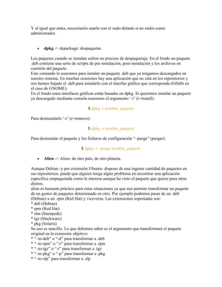 Y al igual que antes, necesitaréis usarlo con el sudo delante si no estáis como
administrador.
dpkg -> depackage: despaquetar.
Los paquetes cuando se instalan sufren un proceso de despaquetaje. En el fondo un paquete
.deb contiene una serie de scripts de pre-instalación, post-instalación y los archivos en
cuestión del paquete.
Este comando lo usaremos para instalar un paquete .deb que ya tengamos descargados en
nuestro sistema. En muchas ocasiones hay una aplicación que no está en los repositorios y
nos hemos bajado el .deb para instalarlo con el interfaz gráfico que corresponda (GDebi en
el caso de GNOME).
En el fondo estas interfaces gráficas están basadas en dpkg. Si queremos instalar un paquete
ya descargado mediante consola usaremos el argumento ‗-i‘ (i=install):
$ dpkg -i nombre_paquete
Para desinstalarlo ‗-r‘ (r=remove):
$ dpkg -r nombre_paquete
Para desinstalar el paquete y los ficheros de configuración ―–purge‖ (purgar):
$ dpkg -r –purge nombre_paquete
Alien -> Alien: de otro país, de otro planeta.
Aunque Debian -y por extensión Ubuntu- dispone de una ingente cantidad de paquetes en
sus repositorios, puede que alguien tenga algún problema en encontrar una aplicación
específica empaquetada como le interesa aunque ha visto el paquete que quiere para otras
distros.
alien es bastante práctico para estas situaciones ya que nos permite transformar un paquete
de un gestor de paquetes determinado en otro. Por ejemplo podemos pasar de un .deb
(Debian) a un .rpm (Red Hat) y viceversa. Las extensiones soportadas son:
* deb (Debian)
* rpm (Red Hat)
* slm (Stampede)
* tgz (Slackware)
* pkg (Solaris)
Su uso es sencillo. Lo que debemos saber es el argumento que transformará el paquete
original en la extensión objetivo:
* ―–to-deb‖ o ―-d‖ para transformar a .deb
* ―–to-rpm‖ o ―-r‖ para transformar a .rpm
* ―–to-tgz‖ o ―-t‖ para transformar a .tgz
* ―–to-pkg‖ o ―-p‖ para transformar a .pkg
* ―–to-slp‖ para transformar a .slp
 