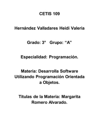 CETIS 109
Hernández Valladares Heidi Valeria
Grado: 3° Grupo: “A”
Especialidad: Programación.
Materia: Desarrolla Software
Utilizando Programación Orientada
a Objetos.
Titulas de la Materia: Margarita
Romero Alvarado.
 