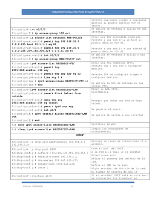 NICOLAS CONTADOR 12
COMANDOS CCNA ROUTING & SWITCHING V5
Permite cualquier origen a cualquier
destino al puerto destino TCP 80
(HTTP).
R1(config)# int s0/0/0
R1(config-if)# ip access-group 100 out
Se aplica de entrada o salida en una
interfaz.
R3(config)# ip access-list extended WEB-POLICY
R3(config-ext-nacl)# permit tcp 192.168.30.0
0.0.0.255 host 10.1.1.1 eq 80
R3(config-ext-nacl)# permit tcp 192.168.30.0
0.0.0.255 209.165.200.224 0.0.0.31 eq 80
Crear una ACL extendida nombrada.
Permite a una red ir a un host al
puerto destino TCP 80.
Permite a una red ir a una subred al
puerto destino TCP 80.
R3(config-ext-nacl)# int S0/0/1
R3(config-if)# ip access-group WEB-POLICY out
Se aplica de entrada o salida a una
interfaz.
R1(config)# ipv6 access-list RESTRICT-VTY
R1(config-ipv6-acl)# permit tcp
2001:db8:acad:a::/64 any
R1(config-ipv6-acl)# permit tcp any any eq 22
R1(config-ipv6-acl)# line vty 0 4
R1(config-line)# ipv6 access-class RESTRICT-VTY in
R1(config-line)# end
Crear una ACL nombrada IPv6.
Permite tcp a una red a cualquier
destino.
Permite SSH de cualquier origen a
cualquier destino.
Se aplica la ACL de entrada en las
líneas VTY.
R1(config)# ipv6 access-list RESTRICTED-LAN
R1(config-ipv6-acl)# remark Block Telnet from
outside
R1(config-ipv6-acl)# deny tcp any
2001:db8:acad:a::/64 eq telnet
R1(config-ipv6-acl)# permit ipv6 any any
R1(config-ipv6-acl)# int g0/1
R1(config-if)# ipv6 traffic-filter RESTRICTED-LAN
out
R1(config-if)# end
Crear la ACL IPv6.
Describirla.
Denegar que desde una red se haga
telnet.
Se permite el resto.
Se aplica de salida a una interfaz.
R1# show ipv6 access-lists RESTRICTED-LAN Verificar la ACL
R1# clear ipv6 access-list RESTRICTED-LAN Limpia los contadores de
coincidencia.
DHCP
R2(config)# ip dhcp excluded-address 192.168.0.1
192.168.0.9
Excluye un rango de direcciones IP a
asignar.
R2(config)# ip dhcp pool R1G1
R2(dhcp-config)# network 192.168.1.0 255.255.255.0
R2(dhcp-config)# default-router 192.168.1.1
R2(dhcp-config)# dns-server 209.165.200.225
R2(dhcp-config)# domain-name ccna-lab.com
R2(dhcp-config)# lease 2
Crea el pool del DHCP.
A la red a la cual le va asignar
direccionamiento
Define el gateway por defecto de la
red.
Define el DNS de la red.
Algún servidor de dominio de la red.
El tiempo de reserva de una IP
R1(config)# interface g0/0 Si el servidor DHCP está en otra red,
se convierten los broadcast en
 