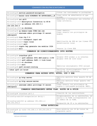 NICOLAS CONTADOR 8
COMANDOS CCNA ROUTING & SWITCHING V5
R1(config)# service password-encryption Cifrar las contraseñas no protegidas
R1(config)# banner motd #INGRESO NO AUTORIZADO¡¡¡# Crear aviso de advertencia al que
accede.
R1(config)# int g0/0
R1(config-if)# description Connection to PC-B
R1(config-if)# ip address 192.168.0.1
255.255.255.0
R1(config-if)# no shutdown
Describir y configurar una interfaz y
luego activarla.
R1(config)# ip domain-name CCNA-lab.com
R1(config)# username admin privilege 15 secret
adminpass1
R1(config)# line vty 0 4
R1(config-line)# transport input ssh
R1(config-line)# login local
R1(config-line)# exit
R1(config)# crypto key generate rsa modulus 1024
R1(config)# exit
Crear dominio.
Crear usuario con privilegios de
enable
Habilitación de SSH en las líneas VTY
Autenticación local
Generar la clave RSA
COMANDOS DE DIRECCIONAMIENTO IPV6 ROUTER
R1(config)# interface g0/0
R1(config-if)# ipv6 address 2001:db8:acad:a::1/64
R1(config-if)# ipv6 address fe80::1 link-local
R1(config-if)# no shutdown
R1(config-if)# exit
R1(config)# ipv6 unicast-routing
Asignar IPv6 global a la interfaz
Asignar IPv6 de link local
Habilitar enrutamiento IPv6 unicast
R1#show ipv6 int brief Verificar direccionamiento IPv6 y
estado de las interfaces
COMANDOS PARA ACCESO HTTP, HTTPS, CCP Y SDM
R1(config)# ip http server Habilita servicio http (puerto 80 de
TCP)
R1(config)# ip http secure-server Habilita servicio https (puerto 443
de TCP)
R1(config)# username admin privilege 15 secret
adminpass1
Crear usuario con privilegios de
enable y contraseña protegida (MD5).
COMANDOS ENRUTAMIENTO ENTRE VLAN. ROUTE ON A STICK
R1(config)# interface g0/1.1 Creación de las subinterfaces
R1(config-subif)# encapsulation dot1Q 1
R1(config-subif)# ip address 192.168.1.1
255.255.255.0
Encapsulamiento de la subinterfaz, se
asocia a la VLAN correspondiente con
el número de la VLAN.
Asignación de IP a la subinterfaz
RUTAS ESTÁTICAS
R1(config)# ip route 192.168.1.0 255.255.255.0
10.1.1.2
Ruta estática con IP de router de
siguiente salto
 
