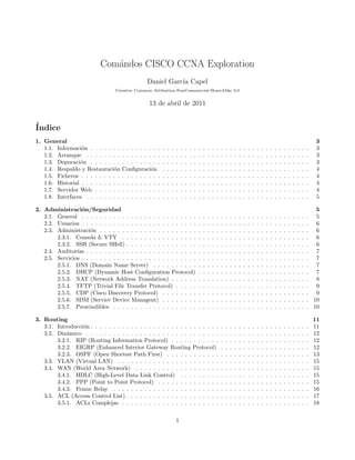 Com´andos CISCO CCNA Exploration
Daniel Garc´ıa Capel
Creative Common Attibution-NonCommercial-ShareAlike 3.0
13 de abril de 2011
´Indice
1. General 3
1.1. Informaci´on . . . . . . . . . . . . . . . . . . . . . . . . . . . . . . . . . . . . . . . . . . . . . . . . . 3
1.2. Arranque . . . . . . . . . . . . . . . . . . . . . . . . . . . . . . . . . . . . . . . . . . . . . . . . . . 3
1.3. Depuraci´on . . . . . . . . . . . . . . . . . . . . . . . . . . . . . . . . . . . . . . . . . . . . . . . . . 3
1.4. Respaldo y Restauraci´on Conﬁguraci´on . . . . . . . . . . . . . . . . . . . . . . . . . . . . . . . . . 4
1.5. Ficheros . . . . . . . . . . . . . . . . . . . . . . . . . . . . . . . . . . . . . . . . . . . . . . . . . . . 4
1.6. Historial . . . . . . . . . . . . . . . . . . . . . . . . . . . . . . . . . . . . . . . . . . . . . . . . . . . 4
1.7. Servidor Web . . . . . . . . . . . . . . . . . . . . . . . . . . . . . . . . . . . . . . . . . . . . . . . . 4
1.8. Interfaces . . . . . . . . . . . . . . . . . . . . . . . . . . . . . . . . . . . . . . . . . . . . . . . . . . 5
2. Administraci´on/Seguridad 5
2.1. General . . . . . . . . . . . . . . . . . . . . . . . . . . . . . . . . . . . . . . . . . . . . . . . . . . . 5
2.2. Usuarios . . . . . . . . . . . . . . . . . . . . . . . . . . . . . . . . . . . . . . . . . . . . . . . . . . . 6
2.3. Administraci´on . . . . . . . . . . . . . . . . . . . . . . . . . . . . . . . . . . . . . . . . . . . . . . . 6
2.3.1. Consola & VTY . . . . . . . . . . . . . . . . . . . . . . . . . . . . . . . . . . . . . . . . . . 6
2.3.2. SSH (Secure SHell) . . . . . . . . . . . . . . . . . . . . . . . . . . . . . . . . . . . . . . . . . 6
2.4. Auditor´ıas . . . . . . . . . . . . . . . . . . . . . . . . . . . . . . . . . . . . . . . . . . . . . . . . . . 7
2.5. Servicios . . . . . . . . . . . . . . . . . . . . . . . . . . . . . . . . . . . . . . . . . . . . . . . . . . . 7
2.5.1. DNS (Domain Name Server) . . . . . . . . . . . . . . . . . . . . . . . . . . . . . . . . . . . 7
2.5.2. DHCP (Dynamic Host Conﬁguration Protocol) . . . . . . . . . . . . . . . . . . . . . . . . . 7
2.5.3. NAT (Network Address Translation) . . . . . . . . . . . . . . . . . . . . . . . . . . . . . . . 8
2.5.4. TFTP (Trivial File Transfer Protocol) . . . . . . . . . . . . . . . . . . . . . . . . . . . . . . 9
2.5.5. CDP (Cisco Discovery Protocol) . . . . . . . . . . . . . . . . . . . . . . . . . . . . . . . . . 9
2.5.6. SDM (Service Device Managent) . . . . . . . . . . . . . . . . . . . . . . . . . . . . . . . . . 10
2.5.7. Prescindibles . . . . . . . . . . . . . . . . . . . . . . . . . . . . . . . . . . . . . . . . . . . . 10
3. Routing 11
3.1. Introducci´on . . . . . . . . . . . . . . . . . . . . . . . . . . . . . . . . . . . . . . . . . . . . . . . . . 11
3.2. Din´amico . . . . . . . . . . . . . . . . . . . . . . . . . . . . . . . . . . . . . . . . . . . . . . . . . . 12
3.2.1. RIP (Routing Information Protocol) . . . . . . . . . . . . . . . . . . . . . . . . . . . . . . . 12
3.2.2. EIGRP (Enhanced Interior Gateway Routing Protocol) . . . . . . . . . . . . . . . . . . . . 12
3.2.3. OSPF (Open Shortest Path First) . . . . . . . . . . . . . . . . . . . . . . . . . . . . . . . . 13
3.3. VLAN (Virtual LAN) . . . . . . . . . . . . . . . . . . . . . . . . . . . . . . . . . . . . . . . . . . . 15
3.4. WAN (World Area Network) . . . . . . . . . . . . . . . . . . . . . . . . . . . . . . . . . . . . . . . 15
3.4.1. HDLC (High-Level Data Link Control) . . . . . . . . . . . . . . . . . . . . . . . . . . . . . 15
3.4.2. PPP (Point to Point Protocol) . . . . . . . . . . . . . . . . . . . . . . . . . . . . . . . . . . 15
3.4.3. Frame Relay . . . . . . . . . . . . . . . . . . . . . . . . . . . . . . . . . . . . . . . . . . . . 16
3.5. ACL (Access Control List) . . . . . . . . . . . . . . . . . . . . . . . . . . . . . . . . . . . . . . . . . 17
3.5.1. ACLs Complejas . . . . . . . . . . . . . . . . . . . . . . . . . . . . . . . . . . . . . . . . . . 18
1
 