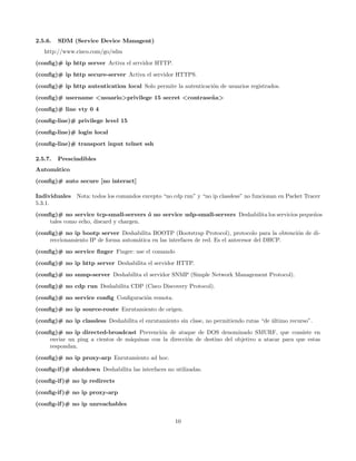 2.5.6.   SDM (Service Device Managent)
   http://www.cisco.com/go/sdm
(conﬁg)# ip http server Activa el srrvidor HTTP.
(conﬁg)# ip http secure-server Activa el servidor HTTPS.
(conﬁg)# ip http autentication local Solo permite la autenticaci´n de usuarios registrados.
                                                                o
(conﬁg)# username <usuario>privilege 15 secret <contrase˜ a>
                                                        n
(conﬁg)# line vty 0 4
(conﬁg-line)# privilege level 15
(conﬁg-line)# login local
(conﬁg-line)# transport input telnet ssh

2.5.7.   Prescindibles
Autom´tico
     a
(conﬁg)# auto secure [no interact]

Individuales   Nota: todos los comandos excepto “no cdp run” y “no ip classless” no funcionan en Packet Tracer
5.3.1.
(conﬁg)# no service tcp-small-servers ´ no service udp-small-servers Deshabilita los servicios peque˜os
                                         o                                                          n
     tales como echo, discard y chargen.
(conﬁg)# no ip bootp server Deshabilita BOOTP (Bootstrap Protocol), protocolo para la obtenci´n de di-
                                                                                               o
     reccionamiento IP de forma autom´tica en las interfaces de red. Es el antecesor del DHCP.
                                     a
(conﬁg)# no service ﬁnger Finger: use el comando
(conﬁg)# no ip http server Deshabilita el servidor HTTP.
(conﬁg)# no snmp-server Deshabilita el servidor SNMP (Simple Network Management Protocol).
(conﬁg)# no cdp run Deshabilita CDP (Cisco Discovery Protocol).
(conﬁg)# no service conﬁg Conﬁguraci´n remota.
                                    o
(conﬁg)# no ip source-route Enrutamiento de origen.
(conﬁg)# no ip classless Deshabilita el enrutamiento sin clase, no permitiendo rutas “de ultimo recurso”.
                                                                                         ´
(conﬁg)# no ip directed-broadcast Prevenci´n de ataque de DOS denominado SMURF, que consiste en
                                             o
     enviar un ping a cientos de m´quinas con la direcci´n de destino del objetivo a atacar para que estas
                                  a                     o
     respondan.
(conﬁg)# no ip proxy-arp Enrutamiento ad hoc.
(conﬁg-if )# shutdown Deshabilita las interfaces no utilizadas.
(conﬁg-if )# no ip redirects
(conﬁg-if )# no ip proxy-arp
(conﬁg-if )# no ip unreachables


                                                     10
 