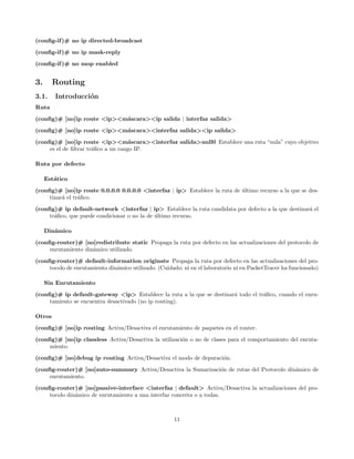 (conﬁg-if )# no ip directed-broadcast
(conﬁg-if )# no ip mask-reply
(conﬁg-if )# no mop enabled


3.      Routing
3.1.    Introducci´n
                  o
Ruta
(conﬁg)# [no]ip route <ip><m´scara><ip salida | interfaz salida>
                            a
(conﬁg)# [no]ip route <ip><m´scara><interfaz salida><ip salida>
                            a

(conﬁg)# [no]ip route <ip><m´scara><interfaz salida>null0 Establece una ruta “nula” cuyo objetivo
                                     a
     es el de ﬁltrar tr´ﬁco a un rango IP.
                       a

Ruta por defecto

     Est´tico
        a
(conﬁg)# [no]ip route 0.0.0.0 0.0.0.0 <interfaz | ip> Establece la ruta de ultimo recurso a la que se des-
                                                                           ´
     tinar´ el tr´ﬁco.
          a      a
(conﬁg)# ip default-network <interfaz | ip> Establece la ruta candidata por defecto a la que destinar´ el
                                                                                                     a
     tr´ﬁco, que puede condicionar o no la de ultimo recurso.
       a                                      ´

     Din´mico
        a
(conﬁg-router)# [no]redistribute static Propaga la ruta por defecto en las actualizaciones del protocolo de
     enrutamiento din´mico utilizado.
                     a
(conﬁg-router)# default-information originate Propaga la ruta por defecto en las actualizaciones del pro-
     tocolo de enrutamiento din´mico utilizado. (Cuidado: ni en el laboratorio ni en PacketTracer ha funcionado)
                               a

     Sin Enrutamiento

(conﬁg)# ip default-gateway <ip> Establece la ruta a la que se destinar´ todo el tr´ﬁco, cuando el enru-
                                                                       a           a
     tamiento se encuentra desactivado (no ip routing).

Otros
(conﬁg)# [no]ip routing Activa/Desactiva el enrutamiento de paquetes en el router.
(conﬁg)# [no]ip classless Activa/Desactiva la utilizaci´n o no de clases para el comportamiento del enruta-
                                                       o
     miento.

(conﬁg)# [no]debug ip routing Activa/Desactiva el modo de depuraci´n.
                                                                  o
(conﬁg-router)# [no]auto-summary Activa/Desactiva la Sumarizaci´n de rutas del Protocolo din´mico de
                                                               o                            a
     enrutamiento.
(conﬁg-router)# [no]passive-interface <interfaz | default> Activa/Desactiva la actualizaciones del pro-
     tocolo din´mico de enrutamiento a una interfaz concreta o a todas.
               a



                                                      11
 