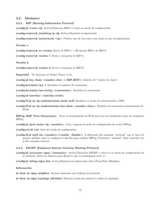 3.2.     Din´mico
            a
3.2.1.   RIP (Routing Information Protocol)
(conﬁg)# router rip Activa/Desactiva RIPv1 y entra su modo de conﬁguraci´n.
                                                                        o

(conﬁg-router)# [no]debug ip rip Activa/Desactiva la depuraci´n.
                                                             o
(conﬁg-router)# [no]network <ip> Publica una de sus redes (con clase) en las actualizaciones.

Versi´n 1
     o
(conﬁg-router)# no version Env´ de RIPv1 + Recepci´n RIPv1 & RIPv2.
                              ıo                  o
(conﬁg-router)# version 1 Env´ y recepci´n de RIPv1.
                             ıo         o

Versi´n 2
     o

(conﬁg-router)# version 2 Env´ y recepci´n de RIPv2.
                             ıo         o

Seguridad No funciona en Packet Tracer 5.3.2.

(conﬁg)# key chain <nombre clave = RIP KEY> Gesti´n de “cadena de claves”.
                                                 o
(conﬁg-keychain) key 1 Establece el n´mero de contrase˜a.
                                     u                n
(conﬁg-keychain) key-string <contrase˜ a> Establece la contrase˜a.
                                     n                         n

(conﬁg)# interface <interfaz serial>
(conﬁg-if )# ip rip authentication mode md5 Establece el modo de autenticaci´n a MD5.
                                                                            o
(conﬁg-if )# ip rip authentication key-chain <nombre clave> Establece la contrase˜a anteriormente de-
                                                                                 n
     ﬁnida.

RIPng (RIP Next Generation) Nota: el enrutamiento de IPv6 tiene que ser habilitado antes de conﬁgurar
RIPng.

(conﬁg)# ipv6 router rip <nombre> Crea e ingresa al modo de conﬁguraci´n de router RIPng.
                                                                      o
(conﬁg-rtr)# exit Salir del modo de conﬁguraci´n.
                                              o
(conﬁg-if )# ipv6 rip <nombre><enable | disable> A diferencia del comando “network” que se hace de
     manera grlobal, aqu´ se conﬁgura la interfaz para utilizar RIPng. Par´metro “nombre” debe coincidir con
                        ı                                                 a
     el del comando anterior.

3.2.2.   EIGRP (Enhanced Interior Gateway Routing Protocol)
(conﬁg)# [no]router eigrp <instancia> Activa/Desactiva EIGRP y entra en su modo de conﬁguraci´n de
                                                                                             o
     la instancia. Debe ser identico para Router’s que se comuniquen entre si.
(conﬁg)# debug eigrp fsm Activa/Desactiva la depuraci´n (fsm=Final State Machine).
                                                     o

Informaci´n
         o
# show ip eigrp neighbor Vecinos adyacente que utilizan el protocolo.

# show ip eigrp topology [all-links] Muestra [todos los enlaces] la tabla de topolog´
                                                                                    ıa.



                                                    12
 