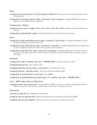 Rutas
(conﬁg-router)# [no]network <ip red>[m´scara wildcard] Publica la red [o subred] especiﬁcada en las
                                      a
     actualizaciones.
(conﬁg-if )# ip summary-address eigrp <instancia><ip><m´scara> Conﬁgura EIGRP para que pro-
                                                       a
     pague en sus actualizaciones una superred.

Conﬁguraci´n - M´trica
          o     e

(conﬁg-router)# metric weights <tos><k1><k2><k3><k4><k5> Modiﬁca el peso del calcula de la
     m´trica.
      e
(conﬁg-if )# [no]bandwidth <kbps> Modiﬁca/Restablece la m´trica del ancho de banda.
                                                         e

Otros
(conﬁg-if )# [no]ip bandwidth-percent eigrp <instancia><porcentaje> Conﬁgura/Restablece el ancho
     de banda utilizado por el protocolo (en %).
(conﬁg-if )# [no]ip hello-interval eigrp <instancia><segundos> Conﬁgura/Restablece el intervalo de tiem-
     po para el saludo (normalmente de 5 o 60 seg, seg´n tipo de conexi´n).
                                                      u                o
(conﬁg-if )# [no]ip hold-time eigrp <instancia><segundos> Conﬁgura/Restablece el intervalo de tiem-
     po m´ximo que espera para que el enlace responda al saludo antes de borrarlo. Debe ser menor o igual al
           a
     del saludo.

Seguridad
(conﬁg)# key chain <nombre cad. clave = EIGRP KEY> Crea una cadena de claves.
(conﬁg-keychain)# key <1> Primera clave.
(conﬁg-keychain-key)# key-string <contrase˜ a> Contrase˜a de la clave.
                                          n            n

(conﬁg)# interface <interfaz serial> Activa la veriﬁcaci´n mediante MD5.
                                                        o
(conﬁg-if )# ip authentication mode eigrp <1><md5>
(conﬁg-if )# ip authentication key-chain eigrp <1><nombre cad. clave = EIGRP KEY>

3.2.3.   OSPF (Open Shortest Path First)
(conﬁg)# router ospf <id proceso> Activa/Descativa OSPF y entra en su modo de conﬁguraci´n del iden-
                                                                                            o
     tiﬁcador de proceso local (puede ser distinto para routers que se comunican entre si).

Informaci´n
         o
# debug ip ospf adj Activa/Desactiva la depuraci´n.
                                                o
(conﬁg)# show ip ospf [interfaz] Muestra informaci´n del [las interfaces del] protocolo OSPF.
                                                  o
(conﬁg)# show ip ospf neighbor Muestra los vecinos adyacente que utilizan el protocolo.




                                                    13
 