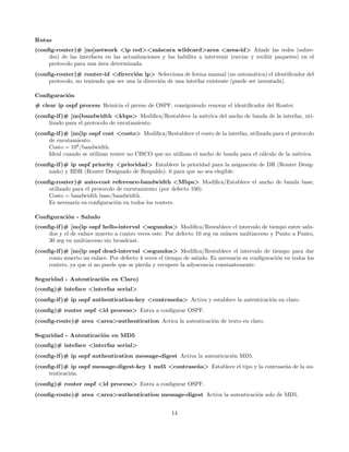 Rutas
(conﬁg-router)# [no]network <ip red><m´scara wildcard>area <area-id> A˜ade las redes (subre-
                                                 a                                        n
     des) de las interfaces en las actualizaciones y las habilita a intervenir (enviar y recibir paquetes) en el
     protocolo para una ´rea determinada.
                         a
(conﬁg-router)# router-id <direcci´n ip> Selecciona de forma manual (no autom´tica) el identiﬁcador del
                                       o                                                a
     protocolo, no teniendo que ser una la direcci´n de una interfaz existente (puede ser inventada).
                                                  o

Conﬁguraci´n
          o
# clear ip ospf process Reinicia el prceso de OSPF, consiguiendo renovar el identiﬁcador del Router.
(conﬁg-if )# [no]bandwidth <kbps> Modiﬁca/Restablece la m´trica del ancho de banda de la interfaz, uti-
                                                         e
     lizado para el protocolo de enrutamiento.
(conﬁg-if )# [no]ip ospf cost <costo> Modiﬁca/Restablece el costo de la interfaz, utilizada para el protocolo
     de enrutamiento.
     Costo = 108 /bandwidth.
     Ideal cuando se utilizan router no CISCO que no utilizan el ancho de banda para el c´lculo de la m´trica.
                                                                                         a             e
(conﬁg-if )# ip ospf priority <prioridad> Establece la prioridad para la asignaci´n de DR (Router Desig-
                                                                                 o
     nado) y BDR (Router Designado de Respaldo). 0 para que no sea elegible.
(conﬁg-router)# auto-cost reference-bandwidth <Mbps> Modiﬁca/Establece el ancho de banda base,
     utilizado para el protocolo de enrutamiento (por defecto 100).
     Costo = bandwidth base/bandwidth.
     Es necesaria su conﬁguraci´n en todos los routers.
                                 o

Conﬁguraci´n - Saludo
          o
(conﬁg-if )# [no]ip ospf hello-interval <segundos> Modiﬁca/Restablece el intervalo de tiempo entre salu-
     dos y el de enlace muerto a cuatro veces este. Por defecto 10 seg en enlaces multiacceso y Punto a Punto,
     30 seg en multiacceso sin broadcast.
(conﬁg-if )# [no]ip ospf dead-interval <segundos> Modiﬁca/Restablece el intervalo de tiempo para dar
     como muerto un enlace. Por defecto 4 veces el tiempo de saludo. Es necesaria su conﬁguraci´n en todos los
                                                                                               o
     routers, ya que si no puede que se pierda y recupere la adyacencia constantemente.

Seguridad - Autenticaci´n en Claro)
                       o
(conﬁg)# inteface <interfaz serial>
(conﬁg-if )# ip ospf authentication-key <contrase˜ a> Activa y establece la autenticaci´n en claro.
                                                 n                                     o
(conﬁg)# router ospf <id proceso> Entra a conﬁgurar OSPF.
(conﬁg-route)# area <area>authentication Actica la autenticaci´n de texto en claro.
                                                              o

Seguridad - Autenticaci´n en MD5
                       o
(conﬁg)# inteface <interfaz serial>
(conﬁg-if )# ip ospf authentication message-digest Activa la autenticaci´n MD5.
                                                                        o
(conﬁg-if )# ip ospf message-digest-key 1 md5 <contrase˜ a> Establece el tipo y la contrase˜a de la au-
                                                       n                                   n
     tenticaci´n.
              o
(conﬁg)# router ospf <id proceso> Entra a conﬁgurar OSPF.
(conﬁg-route)# area <area>authentication message-digest Activa la autenticaci´n solo de MD5.
                                                                             o


                                                      14
 