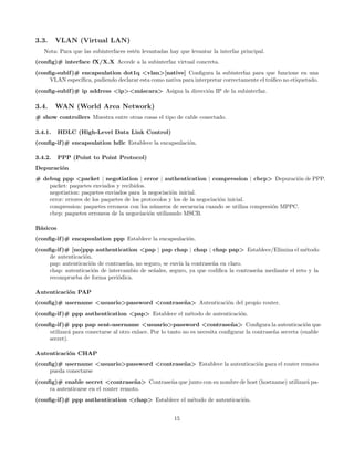 3.3.     VLAN (Virtual LAN)
   Nota: Para que las subinterfaces est´n levantadas hay que levantar la interfaz principal.
                                       e
(conﬁg)# interface fX/X.X Accede a la subinterfaz virtual concreta.
(conﬁg-subif )# encapsulation dot1q <vlan>[native] Conﬁgura la subinterfaz para que funcione en una
     VLAN espec´ıﬁca, pudiendo declarar esta como nativa para interpretar correctamente el tr´ﬁco no etiquetado.
                                                                                             a
(conﬁg-subif )# ip address <ip><m´scara> Asigna la direcci´n IP de la subinterfaz.
                                 a                        o

3.4.     WAN (World Area Network)
# show controllers Muestra entre otras cosas el tipo de cable conectado.

3.4.1.    HDLC (High-Level Data Link Control)
(conﬁg-if )# encapsulation hdlc Establece la encapsulaci´n.
                                                        o

3.4.2.    PPP (Point to Point Protocol)
Depuraci´n
        o
# debug ppp <packet | negotiation | error | authentication | compression | cbcp> Depuraci´n de PPP.
                                                                                                 o
    packet: paquetes enviados y recibidos.
    negotiation: paquetes enviados para la negociaci´n inicial.
                                                      o
    error: errores de los paquetes de los protocolos y los de la negociaci´n inicial.
                                                                          o
    compression: paquetes erroneos con los n´meros de secuencia cuando se utiliza compresi´n MPPC.
                                               u                                          o
    cbcp: paquetes erroneos de la negociaci´n utilizando MSCB.
                                             o

B´sicos
 a
(conﬁg-if )# encapsulation ppp Establece la encapsulaci´n.
                                                       o
(conﬁg-if )# [no]ppp authentication <pap | pap chap | chap | chap pap> Establece/Elimina el m´todo      e
     de autenticaci´n.
                   o
     pap: autenticaci´n de contrase˜a, no seguro, se env´ la contrase˜a en claro.
                     o             n                    ıa           n
     chap: autenticaci´n de intercambio de se˜ales, seguro, ya que codiﬁca la contrase˜a mediante el reto y la
                       o                      n                                       n
     recomprueba de forma peri´dica.
                                o

Autenticaci´n PAP
           o
(conﬁg)# username <usuario>password <contrase˜ a> Autenticaci´n del propio router.
                                             n               o
(conﬁg-if )# ppp authentication <pap> Establece el m´todo de autenticaci´n.
                                                    e                   o
(conﬁg-if )# ppp pap sent-username <usuario>password <contrase˜ a> Conﬁgura la autenticaci´n que
                                                                               n                             o
     utilizar´ para conectarse al otro enlace. Por lo tanto no es necesita conﬁgurar la contrase˜a secreta (enable
             a                                                                                  n
     secret).

Autenticaci´n CHAP
           o
(conﬁg)# username <usuario>password <contrase˜ a> Establece la autenticaci´n para el router remoto
                                             n                            o
     pueda conectarse
(conﬁg)# enable secret <contrase˜ a> Contrase˜a que junto con su nombre de host (hostname) utilizar´ pa-
                                       n     n                                                     a
     ra autenticarse en el router remoto.
(conﬁg-if )# ppp authentication <chap> Establece el m´todo de autenticaci´n.
                                                     e                   o


                                                       15
 