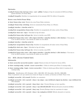 Opcionales
(conﬁg-if ) frame-relay lmi-type [cisco | ansi | q933a] Conﬁgura el tipo de extensi´n de LMI (Local Mana-
                                                                                   o
     gement Interface) de Frame Relay.
(conﬁg-if ) keepalive Establece la temporizaci´n de los mensajes LMI. Por defecto 10 segundos.
                                              o

Router como Switch Frame Relay
# show frame-relay route Muestra las rutas Frame Relay existentes.
(conﬁg)# frame-relay switching Activa la conmutaci´n Frame Relay en el Router.
                                                  o
(conﬁg)# interface <interfaz serial 1>
(conﬁg-if )# encapsulation frame-relay Establece la encapsulaci´n del enlace serial a Frame Relay.
                                                               o
(conﬁg-if )# clock rate <bps> Velocidad en bps del enlace.
(conﬁg-if )# frame-relay intf-type dce Activa la interfaz como DCE.
(conﬁg-if )# frame-relay route <dlci origen>interface <interfaz destino><dlci destino> Crea una ru-
     ta de un DLCI entrante a una interfaz de salida con otro DLCI.
(conﬁg)# interface <interfaz serial 2>
(conﬁg-if )# encapsulation frame-relay Establece la encapsulaci´n del enlace serial a Frame Relay.
                                                               o
(conﬁg-if )# clock rate <bps> Velocidad en bps del enlace.
(conﬁg-if )# frame-relay intf-type dce Activa la interfaz como DCE.
(conﬁg-if )# frame-relay route <dlci origen>interface <interfaz destino><dlci destino> Crea una ru-
     ta de un DLCI entrante a una interfaz de salida con otro DLCI.

3.5.   ACL (Access Control List)
Informaci´n
         o
# show access-list [access-list-number | name] Muestra la Lista de Control de Acceso (ACL).
# show running-conﬁg | include <texto=access-list> Utiliza la tuber´ para ﬁltrar el running-conﬁg.
                                                                   ıa
# show running-conﬁg | begin <texto=access-list> Utiliza la tuber´ para ﬁltrar desde el comienzo de el
                                                                 ıa
    running-conﬁg.

Deﬁnici´n Identiﬁcadores ACL Est´ndar: 0-99 y 1300-1999. ACL Extendida: 100-199 y 2000-2699.
         o                         a
Notas: el par´metro log que muestra los eventos de bloque en consola, no funciona en Packet Tracer 5.3.2.
             a
(conﬁg)# access-list <id>remark Establece un comentario.
(conﬁg)# access-list <id><permit | deny><ip origen | any>[wildcard origen]<ip destino | any>[wildcard des
     ACL Est´ndar.
            a
(conﬁg)# access-list <id><permit | deny>host <ip> Permite/Deniega un host espec´
                                                                               ıﬁco.
(conﬁg)# access-list <id><permit | deny><ip>255.255.255.255 M´todo alternativo al anterior del Host.
                                                             e
(conﬁg)# access-list <id><permit | deny>any Permite/Deniega todas las conexiones de origen.
(conﬁg)# access-list <id><permit | deny><ip cualquiera>0.0.0.0 M´todo alternativo al anterior.
                                                                e

                                                     17
 