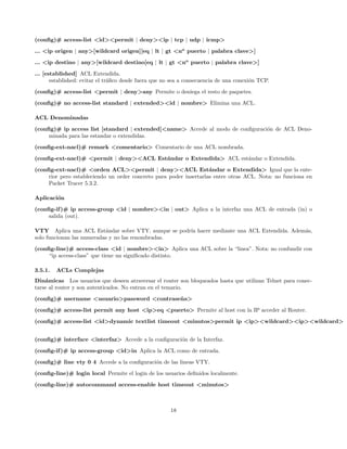 (conﬁg)# access-list <id><permit | deny><ip | tcp | udp | icmp>
... <ip origen | any>[wildcard origen][eq | lt | gt <no puerto | palabra clave>]
... <ip destino | any>[wildcard destino[eq | lt | gt <no puerto | palabra clave>]

... [established] ACL Extendida.
       established: evitar el tr´ﬁco desde fuera que no sea a consecuencia de una conexi´n TCP.
                                a                                                       o
(conﬁg)# access-list <permit | deny>any Permite o deniega el resto de paquetes.
(conﬁg)# no access-list standard | extended><id | nombre> Elimina una ACL.

ACL Denominadas
(conﬁg)# ip access list [standard | extended]<name> Accede al modo de conﬁguraci´n de ACL Deno-
                                                                                o
     minada para las estandar o extendidas.
(conﬁg-ext-nacl)# remark <comentario> Comentario de una ACL nombrada.
(conﬁg-ext-nacl)# <permit | deny><ACL Est´ndar o Extendida> ACL est´ndar o Extendida.
                                         a                         a
(conﬁg-ext-nacl)# <orden ACL><permit | deny><ACL Est´ndar o Extendida> Igual que la ente-
                                                                    a
     rior pero estableciendo un order concreto para poder insertarlas entre otras ACL. Nota: no funciona en
     Packet Tracer 5.3.2.

Aplicaci´n
        o
(conﬁg-if )# ip access-group <id | nombre><in | out> Aplica a la interfaz una ACL de entrada (in) o
     salida (out).

VTY Aplica una ACL Est´ndar sobre VTY, aunque se podr´ hacer mediante una ACL Extendida. Adem´s,
                           a                         ıa                                      a
solo funcionan las numeradas y no las renombradas.

(conﬁg-line)# access-class <id | nombre><in> Aplica una ACL sobre la “linea”. Nota: no confundir con
     “ip access-class” que tiene un signiﬁcado distinto.

3.5.1.   ACLs Complejas
Din´micas Los usuarios que deseen atraversar el router son bloqueados hasta que utilizan Telnet para conec-
    a
tarse al router y son autenticados. No entran en el temario.
(conﬁg)# username <usuario>password <contrase˜ a>
                                             n

(conﬁg)# access-list permit any host <ip>eq <puerto> Permite al host con la IP acceder al Router.
(conﬁg)# access-list <id>dynamic textlist timeout <minutos>permit ip <ip><wildcard><ip><wildcard>


(conﬁg)# interface <interfaz> Accede a la conﬁguraci´n de la Interfaz.
                                                    o

(conﬁg-if )# ip access-group <id>in Aplica la ACL como de entrada.
(conﬁg)# line vty 0 4 Accede a la conﬁguraci´n de las lineas VTY.
                                            o
(conﬁg-line)# login local Permite el login de los usuarios deﬁnidos localmente.

(conﬁg-line)# autocommand access-enable host timeout <minutos>



                                                       18
 