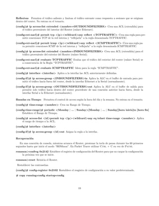 Reﬂesivas Permiten el tr´ﬁco saliente y limitan el tr´ﬁco entrante como respuesta a sesiones que se originan
                           a                         a
dentro del router. No entran en el temario.
(conﬁg)# ip access-list extended <nombre=OUTBOUNDFILTERS> Crea una ACL (extendida) para
     el tr´ﬁco proveniente del interior del Router (enlace Ethernet).
          a

(conﬁg-ext-nacl)# permit tcp <ip><wildcard>any reﬂect <TCPTRAFFIC> Crea una regla para per-
     mitir conexiones TCP de la red interna y “reﬂejarla” a la regla denominada TCPTRAFFIC.
(conﬁg-ext-nacl)# permit icmp <ip><wildcard>any reﬂect <ICMPTRAFFIC> Crea una regla pa-
     ra permitir conexiones ICMP de la red interna y “reﬂejarla” a la regla denominada ICMPTRAFFIC.
(conﬁg)# ip access-list extended <nombre=INBOUNDFILTERS> Crea una ACL (extendida) para el
     tr´ﬁco proveniente del exterior del Router (enlace Serial).
       a
(conﬁg-ext-nacl)# evaluate TCPTRAFFIC Evalua que el tr´ﬁco del exterior del router (enlace Serial) se
                                                      a
     a consecuencia de la Regla “TCPTRAFFIC”.
(conﬁg-ext-nacl)# evaluate ICMPTRAFFIC Idem para la regla “ICMPTRAFFIC”.

(conﬁg)# interface <interfaz> Aplica a la interfaz las ACL anteriormente deﬁnidas.
(conﬁg-if )# ip access-group <INBOUNDFILTERS>in Aplica la ALC en el buﬀer de entrada para per-
     mitir el tr´ﬁco hacia fuera del router, desde la interfaz Ethernet a la Serial (normalmente).
                a
(conﬁg-if )# ip access-group <OUTBOUNDFILTERS>out Aplica la ALC en el buﬀer de salida para
     permitir solo tr´ﬁco hacia dentro del router procedente de una conexi´n anterior hacia fuera, desde la
                      a                                                   o
     interfaz Serial a la Ethernet (normalmente).

Basadas en Tiempo       Permiten el control de acceso seg´n la hora del d´ y la semana. No entran en el temario.
                                                         u               ıa
(conﬁg)# time-range <nombre> Crea un Rango de Tiempo.
(conﬁg-time-range)# periodic <Monday | ... | Sunday>[Monday | ... | Sunday][hora inicio]to [hora ﬁn]
     Establece el Rango de Tiempo.

(conﬁg)# access-list <id>permit tcp <ip><wildcard>any eq telnet time-range <nombre> Aplica
     el rango de tiempo a la ACL.
(conﬁg)# interface <interfaz>
(conﬁg-if )# ip access-group <id>out Asigna la regla a la interfaz.

Recuperaci´n
          o
   En una conexi´n de consola, mientras arranca el Router, presionar la tecla de pausa durante los 60 primeros
                 o
segundos hasta que inicie el modo “ROMmon”. En Packet Tracer utilizar Ctrl + C en vez de Pause.
rommon>confreg 0x2142 Establece el registro de conﬁguraci´n del Router para que no cargue la conﬁguraci´n
                                                         o                                             o
    la pr´xima vez que se inicie.
         o

rommon>reset Reinicia el Router.
 Restablecer las contrase˜as.
                         n
(conﬁg)# conﬁg-register 0x2102 Restablece el resgistro de conﬁguraci´n a su valor predeterminado.
                                                                    o
# copy running-conﬁg startup-conﬁg



                                                      19
 