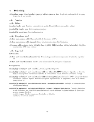 4.       Switching
# interface range <tipo interfaz><puerto inicio>-<puerto ﬁn> Accede a la conﬁguraci´n de un rango
                                                                                   o
     de puertos de una interfaz.

4.1.     Puertos
4.1.1.    Enlace
(conﬁg)# mdix auto Establece a autom´tico la gesti´n del cable (directo o cruzado) a utilizar.
                                    a             o
(conﬁg-if )# duplex auto Modo duplex autom´tico.
                                          a

(conﬁg-if )# speed auto Velocidad autom´tica.
                                       a

4.1.2.    Direcciones MAC
# show mac-address-table Muestra la tabla de direcciones MAC’s.
# clear mac-address-table dynamic Borra la tabla de direcciones MAC din´micas.
                                                                       a
# [no]mac-address-table static <MAC>vlan <1-4096, ALL>interface <id de la interfaz> Establece
    una direcci´n MAC como est´tica.
               o              a

4.1.3.    Seguridad
Informaci´n
         o
# show port-security interface [interfaz] Muestra los par´metros de conﬁguraci´n de la interfaz especiﬁca-
                                                         a                    o
    da.
# show port-security address Muestra todas las direcciones MAC seguras conﬁguradas.

Conﬁguraci´n
          o

(conﬁg-if )# switchport port-security Activa la seguridad del puerto.
(conﬁg-if )# switchport port-security mac-address <direcci´n MAC | sticky> Especiﬁca la direcci´n
                                                                  o                                          o
     MAC a la que permite conectarse a la interfaz de forma est´tica (con la direcci´n) o din´mica (sticky).
                                                               a                    o        a
(conﬁg-if )# switchport port-security mac-address sticky [MAC] Las direcciones MAC’s que aprende din´mi-  a
     camente las considera seguras. Tambi´n se le puede especiﬁcar cual se preguardan, como si se hubiera
                                         e
     conectado un PC.
(conﬁg-if )# switchport port-security maximum <n´ mero direcciones> Establece el n´mero m´ximo
                                                u                                 u      a
     de direcciones seguras.
(conﬁg-if )# switchport port-security violation <protect | restrict | shutdown> Conﬁgura el modo de
     actuaci´n frente a una violaci´n de seguridad, es decir, que se sobrepase el n´mero m´ximo de direcciones.
             o                      o                                              u      a
     protect: bloquea el tr´ﬁco.
                            a
     restrict: bloquea el tr´ﬁco y aumenta el contador de violaci´n.
                            a                                    o
     shutdown: desactiva la interfaz.




                                                      20
 