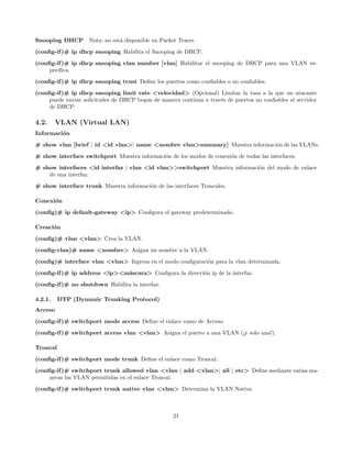 Snooping DHCP       Nota: no est´ disponible en Packet Tracer.
                                a
(conﬁg-if )# ip dhcp snooping Habilita el Snooping de DHCP.
(conﬁg-if )# ip dhcp snooping vlan number [vlan] Habilitar el snooping de DHCP para una VLAN es-
     pec´
        ıﬁca.

(conﬁg-if )# ip dhcp snooping trust Deﬁne los puertos como conﬁables o no conﬁables.
(conﬁg-if )# ip dhcp snooping limit rate <velocidad> (Opcional) Limitar la tasa a la que un atacante
     puede enviar solicitudes de DHCP bogus de manera continua a trav´s de puertos no conﬁables al servidor
                                                                     e
     de DHCP.

4.2.     VLAN (Virtual LAN)
Informaci´n
         o
# show vlan [brief | id <id vlan>| name <nombre vlan>summary] Muestra informaci´n de las VLANs.
                                                                               o

# show interface switchport Muestra informaci´n de los modos de conexi´n de todas las interfaces.
                                             o                        o
# show interfaces <id interfaz | vlan <id vlan>>switchport Muestra informaci´n del modo de enlace
                                                                            o
    de una interfaz.
# show interface trunk Muestra informaci´n de las interfaces Troncales.
                                        o

Conexi´n
      o

(conﬁg)# ip default-gateway <ip> Conﬁgura el gateway predeterminado.

Creaci´n
      o

(conﬁg)# vlan <vlan> Crea la VLAN.
(conﬁg-vlan)# name <nombre> Asigna un nombre a la VLAN.
(conﬁg)# interface vlan <vlan> Ingresa en el modo conﬁguraci´n para la vlan determinada.
                                                            o

(conﬁg-if )# ip address <ip><m´scara> Conﬁgura la direcci´n ip de la interfaz.
                              a                          o
(conﬁg-if )# no shutdown Habilita la interfaz.

4.2.1.    DTP (Dynamic Trunking Protocol)
Acceso
(conﬁg-if )# switchport mode access Deﬁne el enlace como de Acceso.

(conﬁg-if )# switchport access vlan <vlan> Asigna el puerto a una VLAN (¡y solo una!).

Troncal
(conﬁg-if )# switchport mode trunk Deﬁne el enlace como Troncal.
(conﬁg-if )# switchport trunk allowed vlan <vlan | add <vlan>| all | etc> Deﬁne mediante varias ma-
     neras las VLAN permitidas en el enlace Troncal.

(conﬁg-if )# switchport trunk native vlan <vlan> Determina la VLAN Nativa.



                                                     21
 