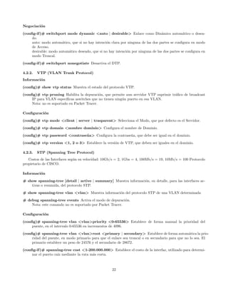 Negociaci´n
         o
(conﬁg-if )# switchport mode dynamic <auto | desirable> Enlace como Din´mico autom´tico o desea-
                                                                                   a            a
     do.
     auto: modo autom´tico, que si no hay intenci´n clara por ninguna de las dos partes se conﬁgura en modo
                       a                         o
     de Acceso.
     desirable: modo autom´tico deseado, que si no hay intenci´n por ninguna de las dos partes se conﬁgura en
                          a                                   o
     modo Troncal.
(conﬁg-if )# switchport nonegotiate Desactiva el DTP.

4.2.2.   VTP (VLAN Trunk Protocol)
Informaci´n
         o

(conﬁg)# show vtp status Muestra el estado del protocolo VTP.
(conﬁg)# vtp pruning Habilita la depuraci´n, que permite aun servidor VTP suprimir tr´ﬁco de broadcast
                                             o                                       a
     IP para VLAN espec´ ıﬁcas aswitches que no tienen ning´n puerto en esa VLAN.
                                                           u
     Nota: no es soportado en Packet Tracer.

Conﬁguraci´n
          o
(conﬁg)# vtp mode <client | server | trasparent> Selecciona el Modo, que por defecto es el Servidor.

(conﬁg)# vtp domain <nombre dominio> Conﬁgura el nombre de Dominio.
(conﬁg)# vtp password <contrase˜ a> Conﬁgura la contrase˜a, que debe ser igual en el dominio.
                               n                        n
(conﬁg)# vtp version <1, 2 o 3> Establece la versi´n de VTP, que deben ser iguales en el dominio.
                                                  o

4.2.3.   STP (Spanning Tree Protocol)
   Costos de las Interfaces seg´n su velocidad: 10Gb/s = 2, 1Gbs = 4, 100Mb/s = 19, 10Mb/s = 100 Protocolo
                               u
propietario de CISCO.

Informaci´n
         o
# show spanning-tree [detail | active | summary] Muestra informaci´n, en detalle, para las interfaces ac-
                                                                  o
    tivas o resumida, del protocolo STP.
# show spanning-tree vlan <vlan> Muestra informaci´n del protocolo STP de una VLAN determinada
                                                  o

# debug spanning-tree events Activa el modo de depuraci´n.o
    Nota: este comando no es soportado por Packet Tracer.

Conﬁguraci´n
          o
(conﬁg)# spanning-tree vlan <vlan>priority <0-65536> Establece de forma manual la prioridad del
     puente, en el intervalo 0-65536 en incrementos de 4096.
(conﬁg)# spanning-tree vlan <vlan>root <primary | secondary> Establece de forma autom´tica la prio-
                                                                                                  a
     ridad del puente, en modo primario para que el enlace sea troncal o en secundario para que no lo sea. El
     primario establece un peso de 24576 y el secundario de 28672.
(conﬁg-if )# spanning-tree cost <1-200.000.000> Establece el costo de la interfaz, utilizado para determi-
     nar el puerto ra´ mediante la ruta m´s corta.
                     ız                  a



                                                     22
 