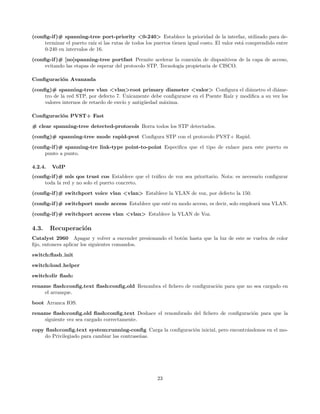 (conﬁg-if )# spanning-tree port-priority <0-240> Establece la prioridad de la interfaz, utilizado para de-
     terminar el puerto ra´ si las rutas de todos los puertos tienen igual costo. El valor est´ comprendido entre
                          ız                                                                  a
     0-240 en intervalos de 16.
(conﬁg-if )# [no]spanning-tree portfast Permite acelerar la conexi´n de dispositivos de la capa de acceso,
                                                                     o
     evitando las etapas de esperar del protocolo STP. Tecnolog´ propietaria de CISCO.
                                                               ıa

Conﬁguraci´n Avanzada
          o

(conﬁg)# spanning-tree vlan <vlan>root primary diameter <valor> Conﬁgura el di´metro el di´me-
                                                                                         a           a
                                        ´
     tro de la red STP, por defecto 7. Unicamente debe conﬁgurarse en el Puente Ra´ y modiﬁca a su vez los
                                                                                  ız
     valores internos de retardo de env´ y antig¨edad m´xima.
                                       ıo       u      a

Conﬁguraci´n PVST+ Fast
          o
# clear spanning-tree detected-protocols Borra todos los STP detectados.
(conﬁg)# spanning-tree mode rapid-pvst Conﬁgura STP con el protocolo PVST+ Rapid.

(conﬁg-if )# spanning-tre link-type point-to-point Especiﬁca que el tipo de enlace para este puerto es
     punto a punto.

4.2.4.   VoIP
(conﬁg-if )# mls qos trust cos Establece que el tr´ﬁco de voz sea prioritario. Nota: es necesario conﬁgurar
                                                  a
     toda la red y no solo el puerto concreto.

(conﬁg-if )# switchport voice vlan <vlan> Establece la VLAN de voz, por defecto la 150.
(conﬁg-if )# switchport mode access Establece que est´ en modo acceso, es decir, solo emplear´ una VLAN.
                                                     e                                       a
(conﬁg-if )# switchport access vlan <vlan> Establece la VLAN de Voz.

4.3.     Recuperaci´n
                   o
Catalyst 2960 Apagar y volver a encender presionando el bot´n hasta que la luz de este se vuelva de color
                                                           o
ﬁjo, entonces aplicar los siguientes comandos.
switch:ﬂash init

switch:load helper
switch:dir ﬂash:
rename ﬂash:conﬁg.text ﬂash:conﬁg.old Renombra el ﬁchero de conﬁguraci´n para que no sea cargado en
                                                                      o
    el arranque.

boot Arranca IOS.
rename ﬂash:conﬁg.old ﬂash:conﬁg.text Deshace el renombrado del ﬁchero de conﬁguraci´n para que la
                                                                                    o
    siguiente vez sea cargado correctamente.
copy ﬂash:conﬁg.text system:running-conﬁg Carga la conﬁguraci´n inicial, pero encontr´ndonos en el mo-
                                                             o                       a
     do Privilegiado para cambiar las contrase˜as.
                                              n




                                                       23
 