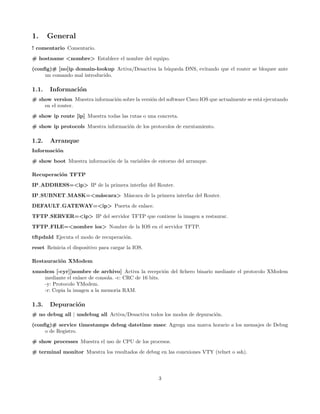 1.     General
! comentario Comentario.
# hostname <nombre> Establece el nombre del equipo.
(conﬁg)# [no]ip domain-lookup Activa/Desactiva la b´queda DNS, evitando que el router se bloquee ante
                                                   u
     un comando mal introducido.

1.1.   Informaci´n
                o
# show version Muestra informaci´n sobre la versi´n del software Cisco IOS que actualmente se est´ ejecutando
                                o                o                                               a
    en el router.

# show ip route [ip] Muestra todas las rutas o una concreta.
# show ip protocols Muestra informaci´n de los protocolos de enrutamiento.
                                     o

1.2.   Arranque
Informaci´n
         o
# show boot Muestra informaci´n de la variables de entorno del arranque.
                             o

Recuperaci´n TFTP
          o
IP ADDRESS=<ip> IP de la primera interfaz del Router.
IP SUBNET MASK=<m´scara> M´scara de la primera interfaz del Router.
                 a        a

DEFAULT GATEWAY=<ip> Puerta de enlace.
TFTP SERVER=<ip> IP del servidor TFTP que contiene la imagen a restaurar.
TFTP FILE=<nombre ios> Nombre de la IOS en el servidor TFTP.
tftpdnld Ejecuta el modo de recuperaci´n.
                                      o

reset Reinicia el dispositivo para cargar la IOS.

Restauraci´n XModem
          o
xmodem [-cyr][nombre de archivo] Activa la recepci´n del ﬁchero binario mediante el protocolo XModem
                                                       o
    mediante el enlace de consola. -c: CRC de 16 bits.
    -y: Protocolo YModem.
    -r: Copia la imagen a la memoria RAM.

1.3.   Depuraci´n
               o
# no debug all | undebug all Activa/Desactiva todos los modos de depuraci´n.
                                                                         o

(conﬁg)# service timestamps debug datetime msec Agrega una marca horario a los mensajes de Debug
     o de Registro.
# show processes Muestra el uso de CPU de los procesos.
# terminal monitor Muestra los resultados de debug en las conexiones VTY (telnet o ssh).




                                                     3
 