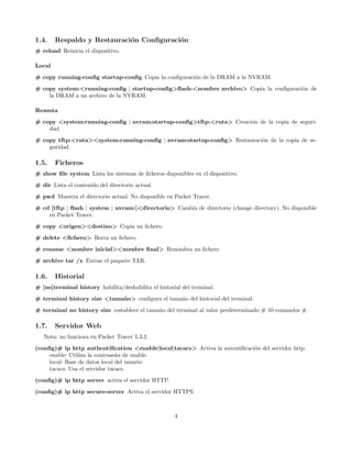1.4.    Respaldo y Restauraci´n Conﬁguraci´n
                             o            o
# reload Reinicia el dispositivo.

Local
# copy running-conﬁg startup-conﬁg Copia la conﬁguraci´n de la DRAM a la NVRAM.
                                                      o
# copy system:<running-conﬁg | startup-conﬁg>ﬂash:<nombre archivo> Copia la conﬁguraci´n de
                                                                                      o
    la DRAM a un archivo de la NVRAM.

Remota
# copy <system:running-conﬁg | nvram:startup-conﬁg>tftp:<ruta> Creaci´n de la copia de seguri-
                                                                     o
    dad.
# copy tftp:<ruta><system:running-conﬁg | nvram:startup-conﬁg> Restauraci´n de la copia de se-
                                                                         o
    guridad.

1.5.    Ficheros
# show ﬁle system Lista los sistemas de ﬁcheros disponibles en el dispositivo.

# dir Lista el contenido del directorio actual.
# pwd Muestra el directorio actual. No disponible en Packet Tracer.
# cd [tftp | ﬂash | system | nvram:]<directorio> Cambia de directorio (change directory). No disponible
    en Packet Tracer.

# copy <origen><destino> Copia un ﬁchero.
# delete <ﬁchero> Borra un ﬁchero.
# rename <nombre inicial><nombre ﬁnal> Renombra un ﬁchero
# archive tar /x Extrae el paquete TAR.

1.6.    Historial
# [no]terminal history habilita/deshabilita el historial del terminal.
# terminal history size <tama˜ o> conﬁgura el tama˜o del historial del terminal.
                             n                    n

# terminal no history size restablece el tama˜o del terminal al valor predeterminado # 10 comandos #.
                                             n

1.7.    Servidor Web
   Nota: no funciona en Packet Tracer 5.3.2.
(conﬁg)# ip http authentiﬁcation <enable|local|tacacs> Activa la autentiﬁcaci´n del servidor http.
                                                                             o
     enable: Utiliza la contrase˜a de enable.
                                n
     local: Base de datos local del usuario
     tacacs: Usa el servidor tacacs.

(conﬁg)# ip http server activa el servidor HTTP.
(conﬁg)# ip http secure-server Activa el servidor HTTPS.



                                                      4
 
