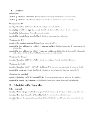 1.8.   Interfaces
Informaci´n
         o
# show ip interfaces <interfaz> Muestra informaci´n de toda las interfaces o de una concreta.
                                                 o

# show ip interfaces brief Muestra informaci´n de todas las interfaces en formato resumido.
                                            o

Conﬁguraci´n IPv4
          o

(conﬁg)# interface <interfaz> Accede a la conﬁguraci´n de la interfaz.
                                                    o
(conﬁg-if )# ip address <ip><m´scara> Establece la direcci´n IP y m´scara de red a la interfaz.
                              a                           o        a
(conﬁg-if )# [no]shutdown Activa/Desactiva la interfaz.

(conﬁg-if )# description # descripci´n # Establece una descripci´n a la interfaz.
                                    o                           o

Conﬁguraci´n IPv6
          o
(conﬁg)# ipv6 unicast-routing Habilita el reenv´ de tr´ﬁco IPv6.
                                               ıo     a
(conﬁg-if )# ipv6 address <ip 128bits>/<m´scara preﬁjo> Establece la direcci´n IP y m´scara de red
                                         a                                  o        a
     a la interfaz.

(conﬁg-if )# ipv6 address <ip 64bits>/<m´scara preﬁjo>eui-64 Establece la direcci´n IP utilizaz´ndo
                                                a                                o             a
     en los ultimos 64 bits la direcci´n MAC y la m´scara de red a la interfaz.
            ´                         o            a

Conﬁguraci´n Ethernet
          o
(conﬁg)# interface <faN/N | feN/N> Accede a la conﬁguraci´n de la interfaz FastEthernet.
                                                         o

Conﬁguraci´n Serial
          o
(conﬁg)# interface <sN/N | sN/N/N | lookbackNN > Accede a la conﬁguraci´n de la interfaz Serial.
                                                                       o
(conﬁg-if )# clock rate <bps> Establece la velocidad en bps de la interfaz Serial que hace de DCE.

Conﬁguraci´n LoopBack
          o

(conﬁg)# interface <loN/N | loopbackN/N> Accede a la conﬁguraci´n de la interfaz de Loopback.
                                                               o
(conﬁg-if )# ip add <ip><m´scara> Establece la (se permiten varias) direcci´n IP de la Interfaz.
                          a                                                o


2.     Administraci´n/Seguridad
                   o
2.1.   General
(conﬁg)# banner [login | motd]# mensaje # Establece el mensaje de login o del d´ (Message of the Day).
                                                                               ıa

(conﬁg)# line <vty | console>[no inicial][no ﬁnal] Accede al modo de administraci´n.
                                                                                 o
(conﬁg)# [no]service password-encryption Habilita/Deshabilita la codiﬁcaci´n de las contrase˜as de servi-
                                                                          o                 n
     cio.




                                                    5
 