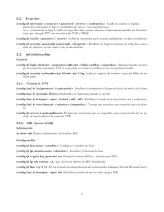 2.2.     Usuarios
(conﬁg)# username <usuario><password | secret><contrase˜ a> A˜ade un usuario al equipo.
                                                                       n      n
     password: contrase˜a de tipo 7, propietaria de cisco y con seguridad baja.
                        n
     secret: contrase˜a de tipo 5, md5 con seguridad alta, aunque algunas conﬁguraciones pueden no funcionar,
                     n
     como por ejemplo PPP con autenticaci´n PAP o CHAP.
                                            o
(conﬁg)# enable <password | secret> Activa la contrase˜a para el modo privilegiado, en claro o codiﬁcada.
                                                      n
(conﬁg)# security passwords min-lenght <longitud> Establece la longitud m´
                                                                         ınima de todas las contra-
     se˜a del sistema, no afectando a las ya establecidas.
       n

2.3.     Administraci´n
                     o
General
(conﬁg)# login block-for <segundos>attempt <fallos>within <segundos> Bloquea durante un tiem-
     po el intento de conexiones VTY si se produce un n´mero de fallos en un tiempo determinado.
                                                       u
(conﬁg)# security authentication failute rate 5 log Activa el registro de eventos, como los fallos de au-
     tenticaci´n.
              o

2.3.1.   Consola & VTY
(conﬁg-line)# [no]password <contrase˜ a> Establece la contrase˜a o bloquea el inicio de sesi´n de la l´
                                    n                         n                             o         ınea.

(conﬁg-line)# [no]login Habilita/Deshabilita la contrase˜a cuando se accede.
                                                        n
(conﬁg-line)# transport input <telnet | ssh | all> Establece el modo de acceso: telnet, ssh o cualquiera.
(conﬁg-line)# exec-timeout <minutos><segundos> Tiempo que mantiene una conexi´n inactiva abier-
                                                                             o
     ta.

(conﬁg)# service tcp-keepalives-in Finaliza las conexiones que no responden como consecuencia de un pe-
     riodo de inactividad en la conexi´n TCP.
                                      o

2.3.2.   SSH (Secure SHell)
Informaci´n
         o
# show ssh Muestra informaci´n del servidor SSH.
                            o

Conﬁguraci´n
          o
(conﬁg)# hostname <nombre> Conﬁgura el nombre de Host.

(conﬁg)# ip domain-name <dominio> Establece el dominio de host.
(conﬁg)# crypto key generate rsa Genera las claves p´blica y privada para RSA.
                                                    u
(conﬁg)# ip ssh version <1 | 2> Activa la versi´n de SSH especiﬁcada.
                                               o

(conﬁg)# line vty 0 15 Accede al modo de administraci´n de las terminales virtuales (Virtual Terminal Lines).
                                                     o
(conﬁg-line)# transport input ssh Establece el modo de acceso a las vty por SSH.




                                                     6
 