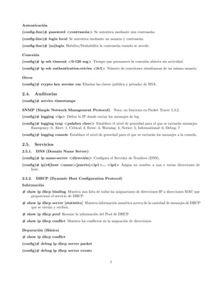 Autenticaci´n
           o
(conﬁg-line)# password <contrase˜ a> Se autentica mediante una contrase˜a.
                                n                                      n
(conﬁg-line)# login local Se autentica mediante un usuario y contrase˜a.
                                                                     n
(conﬁg-line)# [no]login Habilita/Deshabilita la contrase˜a cuando se accede.
                                                        n

Conexi´n
      o
(conﬁg)# ip ssh timeout <0-120 seg> Tiempo que permanece la conexi´n abierta sin actividad.
                                                                  o
(conﬁg)# ip ssh authentication-retries <0-5> N´mero de conexiones simultaneas de un mismo usuario.
                                              u

Otros
(conﬁg)# crypto key zeroize rsa Elimina las claves (p´blica y privada) de RSA.
                                                     u

2.4.     Auditor´
                ıas
(conﬁg)# service timestamps

SNMP (Simple Network Management Protocol) Nota: no funciona en Packet Tracer 5.3.2.
(conﬁg)# logging <ip> Deﬁne la IP donde enviar los mensajes de log.
(conﬁg)# logging trap <palabra clave> Establece el nivel de gravedad para el que se enviar´n mensajes.
                                                                                                    a
     Emergency: 0, Alert: 1, Critical: 2, Error: 3, Warning: 4, Notice: 5, Informational: 6, Debug: 7
(conﬁg)# logging console Establace el nivel de gravedad para el que se enviar´n los mensajes a la consola.
                                                                             a

2.5.     Servicios
2.5.1.   DNS (Domain Name Server)
(conﬁg)# ip name-server <direcci´n> Conﬁgura el Servidor de Nombres (DNS).
                                o
(conﬁg)# ip[v6]host <name>[puerto]<ip1>... <ip4> Asigna un nombre a una o varias direcciones de
     host.

2.5.2.   DHCP (Dynamic Host Conﬁguration Protocol)
Informaci´n
         o
# show ip dhcp binding Muestra una lista de todas las asignaciones de direcciones IP a direcciones MAC que
    proporcion´ el servicio de DHCP.
              o
# show ip dhcp server [statistics] Muestra informaci´n num´rica acerca de la cantidad de mensajes de DHCP
                                                    o     e
    que se env´ y reciben.
              ıan
# show ip dhcp pool Resume la informaci´n del Pool de DHCP.
                                       o
# show ip dhcp conﬂict Muestra los conﬂictos en la asignaci´n de direcciones.
                                                           o

Depuraci´n (B´sica)
        o    a
# show ip dhcp conﬂict
(conﬁg)# debug ip dhcp server packet
(conﬁg)# debug ip dhcp server events


                                                     7
 