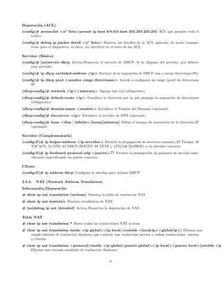 Depuraci´n (ACL)
        o
(conﬁg)# access-list <no lista>permit ip host 0.0.0.0 host 255.255.255.255 ACL que permite todo el
     tr´ﬁco.
       a
(conﬁg)# debug ip packet detail <no lista> Muestra los detalles de la ACL aplicada, de modo transpa-
     rente para el dispositivo, es decir, sin interferir en el resto de las ACL.

Servidor (B´sica)
           a
(conﬁg)# [no]service dhcp Activa/Desactiva el servicio de DHCP. Si se dispone del servicio, por defecto
     est´ activado.
        a
(conﬁg)# ip dhcp excluded-address <ip> Excluye de la asignaci´n de DHCP una o varias direcciones IPs.
                                                             o
(conﬁg)# ip dhcp pool <nombre rango direcciones> Accede a conﬁgurar un rango (pool) de direcciones
     IP.
(dhcp-conﬁg)# network <ip><m´scara> Agrega una red (obligatorio).
                            a
(dhcp-conﬁg)# default-route <ip> Establece la direcci´n por la que propaga la asignaci´n de direcciones
                                                     o                                o
    (obligatorio).
(dhcp-conﬁg)# domain-name <nombre> Establece el Nombre del Dominio (opcional).
(dhcp-conﬁg)# dns-server <ip> Establece el servidor de DNS (opcional).
(dhcp-conﬁg)# lease <dias | inﬁnite>[horas][minutos] Deﬁne el tiempo de renovaci´n de la direcci´n IP
                                                                                o               o
    (opcional).

Servidor (Complementaria)
(conﬁg-if )# ip helper-address <ip servidor> Permite la propagaci´n de servicios comunes (37 Tiempo, 49
                                                                 o
     TACACS, 53 DNS, 67 DHCP/BOOTP, 69 TFTP y 137&138 NetBIOS) a un servidor concreto.
(conﬁg-if )# ip fordward protocol udp <puerto>?? Permite la propagaci´n de paquetes de servicio espe-
                                                                     o
     ciﬁcando especiﬁcando un puerto concreto.

Cliente
(conﬁg-if )# ip address dhcp Conﬁgura la interfaz para utilizar DHCP.

2.5.3.    NAT (Network Address Translation)
Informaci´n/Depuraci´n
         o          o
# show ip nat translation [verbose] Muestra la tabla de traducci´n NAT.
                                                                o
# show ip nat statistics Muestra estad´
                                      ısticas de NAT.
# [no]debug ip nat [detailed] Activa/Desactiva la depuraci´n de NAT.
                                                          o

Tabla NAT
# clear ip nat translation * Borra todas las traducciones NAT activas.
# clear ip nat translation inside <ip global><ip local>[outside <local-ip><global-ip>] Elimina una
     simple entrada de traducci´n din´mica que contiene una traducci´n interna o ambas traducciones, interna
                               o     a                              o
     y externa.
# clear ip nat translation <protocol>inside <ip global>puerto global><ip local><puerto local>[outside <ip
     Elimina una entrada ampliada de traducci´n din´mica.
                                             o     a


                                                    8
 