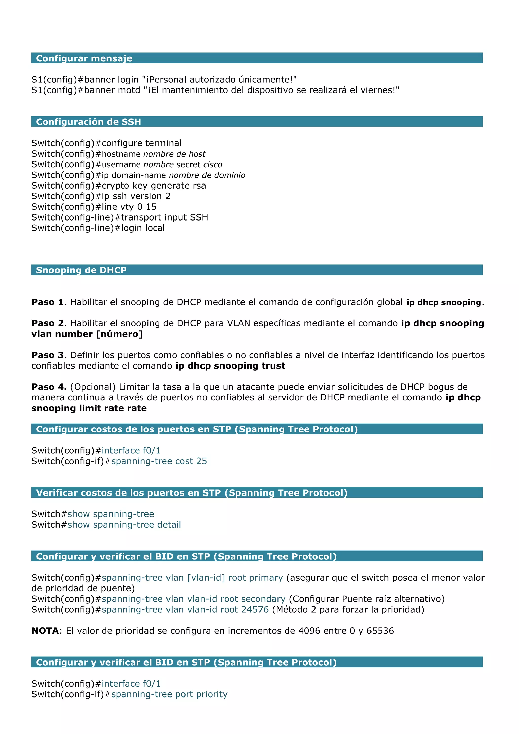 Configurar mensaje
S1(config)#banner login "¡Personal autorizado únicamente!"
S1(config)#banner motd "¡El mantenimiento del dispositivo se realizará el viernes!"
Configuración de SSH
Switch(config)#configure terminal
Switch(config)#hostname nombre de host
Switch(config)#username nombre secret cisco
Switch(config)#ip domain-name nombre de dominio
Switch(config)#crypto key generate rsa
Switch(config)#ip ssh version 2
Switch(config)#line vty 0 15
Switch(config-line)#transport input SSH
Switch(config-line)#login local

Snooping de DHCP
Paso 1. Habilitar el snooping de DHCP mediante el comando de configuración global ip dhcp snooping.
Paso 2. Habilitar el snooping de DHCP para VLAN específicas mediante el comando ip dhcp snooping
vlan number [número]
Paso 3. Definir los puertos como confiables o no confiables a nivel de interfaz identificando los puertos
confiables mediante el comando ip dhcp snooping trust
Paso 4. (Opcional) Limitar la tasa a la que un atacante puede enviar solicitudes de DHCP bogus de
manera continua a través de puertos no confiables al servidor de DHCP mediante el comando ip dhcp
snooping limit rate rate
Configurar costos de los puertos en STP (Spanning Tree Protocol)
Switch(config)#interface f0/1
Switch(config-if)#spanning-tree cost 25
Verificar costos de los puertos en STP (Spanning Tree Protocol)
Switch#show spanning-tree
Switch#show spanning-tree detail
Configurar y verificar el BID en STP (Spanning Tree Protocol)
Switch(config)#spanning-tree vlan [vlan-id] root primary (asegurar que el switch posea el menor valor
de prioridad de puente)
Switch(config)#spanning-tree vlan vlan-id root secondary (Configurar Puente raíz alternativo)
Switch(config)#spanning-tree vlan vlan-id root 24576 (Método 2 para forzar la prioridad)
NOTA: El valor de prioridad se configura en incrementos de 4096 entre 0 y 65536
Configurar y verificar el BID en STP (Spanning Tree Protocol)
Switch(config)#interface f0/1
Switch(config-if)#spanning-tree port priority

 
