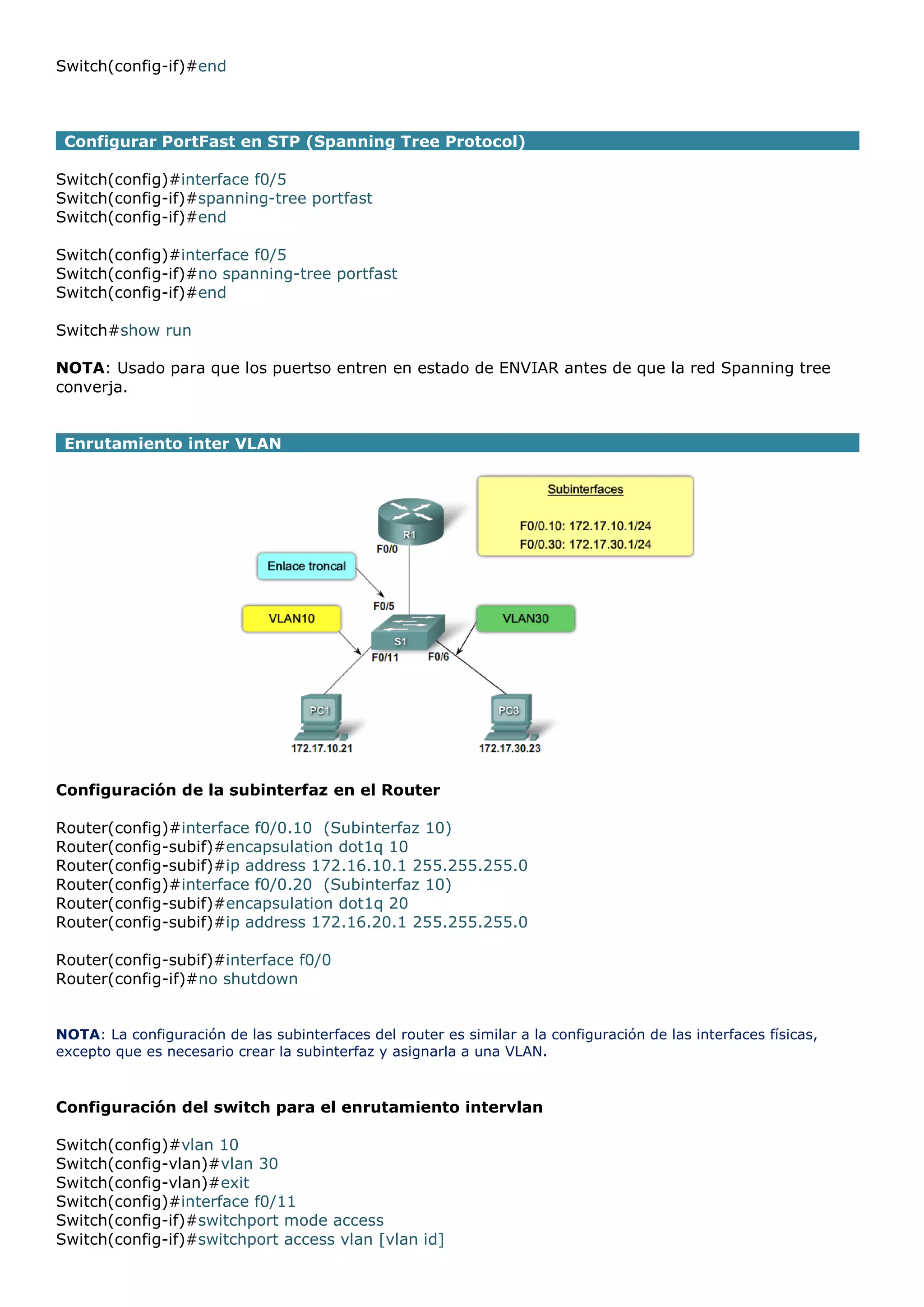 Switch(config-if)#end

Configurar PortFast en STP (Spanning Tree Protocol)
Switch(config)#interface f0/5
Switch(config-if)#spanning-tree portfast
Switch(config-if)#end
Switch(config)#interface f0/5
Switch(config-if)#no spanning-tree portfast
Switch(config-if)#end
Switch#show run
NOTA: Usado para que los puertso entren en estado de ENVIAR antes de que la red Spanning tree
converja.
Enrutamiento inter VLAN

Configuración de la subinterfaz en el Router
Router(config)#interface f0/0.10 (Subinterfaz 10)
Router(config-subif)#encapsulation dot1q 10
Router(config-subif)#ip address 172.16.10.1 255.255.255.0
Router(config)#interface f0/0.20 (Subinterfaz 10)
Router(config-subif)#encapsulation dot1q 20
Router(config-subif)#ip address 172.16.20.1 255.255.255.0
Router(config-subif)#interface f0/0
Router(config-if)#no shutdown
NOTA: La configuración de las subinterfaces del router es similar a la configuración de las interfaces físicas,
excepto que es necesario crear la subinterfaz y asignarla a una VLAN.

Configuración del switch para el enrutamiento intervlan
Switch(config)#vlan 10
Switch(config-vlan)#vlan 30
Switch(config-vlan)#exit
Switch(config)#interface f0/11
Switch(config-if)#switchport mode access
Switch(config-if)#switchport access vlan [vlan id]

 