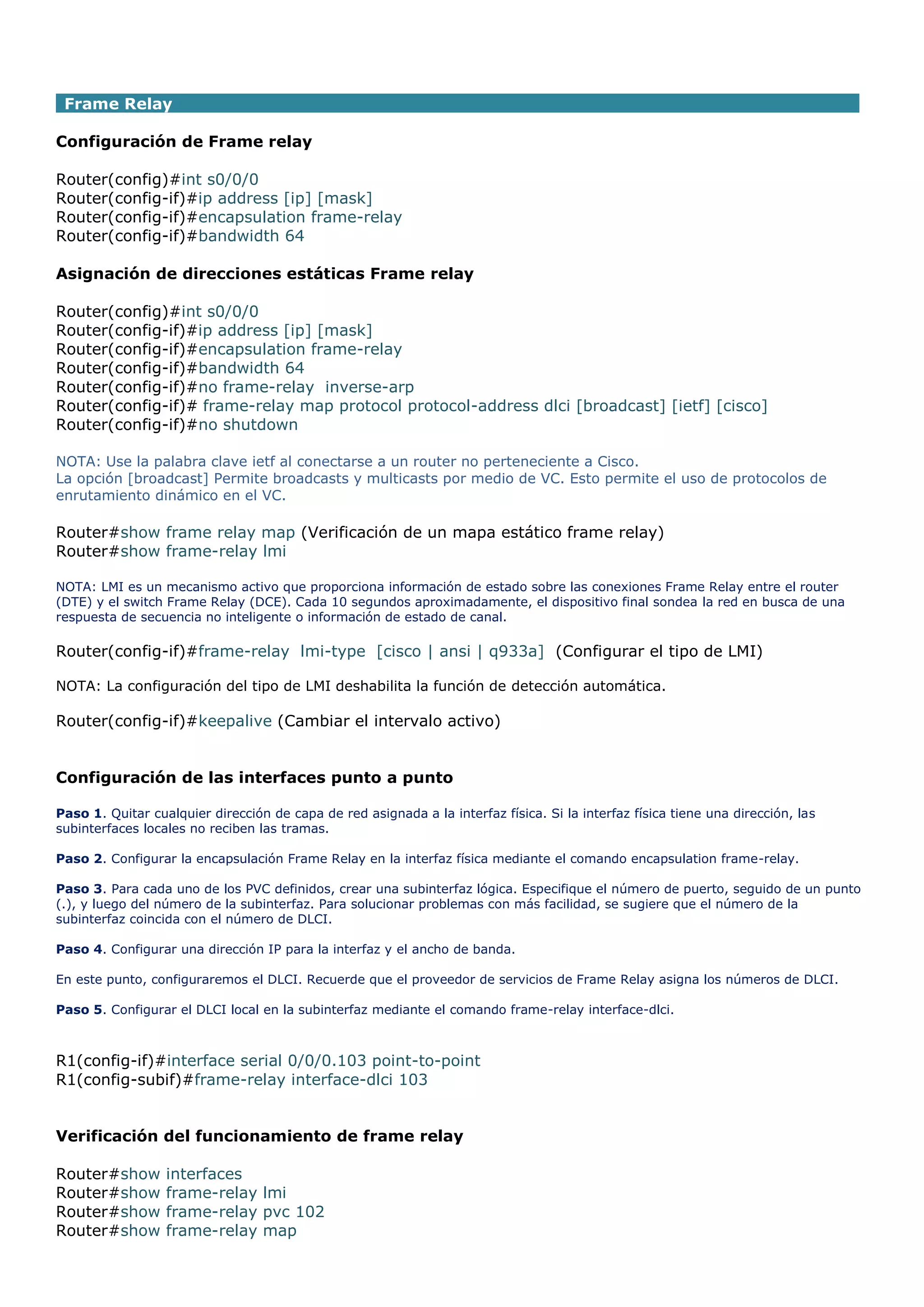 Frame Relay
Configuración de Frame relay
Router(config)#int s0/0/0
Router(config-if)#ip address [ip] [mask]
Router(config-if)#encapsulation frame-relay
Router(config-if)#bandwidth 64
Asignación de direcciones estáticas Frame relay
Router(config)#int s0/0/0
Router(config-if)#ip address [ip] [mask]
Router(config-if)#encapsulation frame-relay
Router(config-if)#bandwidth 64
Router(config-if)#no frame-relay inverse-arp
Router(config-if)# frame-relay map protocol protocol-address dlci [broadcast] [ietf] [cisco]
Router(config-if)#no shutdown
NOTA: Use la palabra clave ietf al conectarse a un router no perteneciente a Cisco.
La opción [broadcast] Permite broadcasts y multicasts por medio de VC. Esto permite el uso de protocolos de
enrutamiento dinámico en el VC.

Router#show frame relay map (Verificación de un mapa estático frame relay)
Router#show frame-relay lmi
NOTA: LMI es un mecanismo activo que proporciona información de estado sobre las conexiones Frame Relay entre el router
(DTE) y el switch Frame Relay (DCE). Cada 10 segundos aproximadamente, el dispositivo final sondea la red en busca de una
respuesta de secuencia no inteligente o información de estado de canal.

Router(config-if)#frame-relay lmi-type [cisco | ansi | q933a] (Configurar el tipo de LMI)
NOTA: La configuración del tipo de LMI deshabilita la función de detección automática.

Router(config-if)#keepalive (Cambiar el intervalo activo)
Configuración de las interfaces punto a punto
Paso 1. Quitar cualquier dirección de capa de red asignada a la interfaz física. Si la interfaz física tiene una dirección, las
subinterfaces locales no reciben las tramas.
Paso 2. Configurar la encapsulación Frame Relay en la interfaz física mediante el comando encapsulation frame-relay.
Paso 3. Para cada uno de los PVC definidos, crear una subinterfaz lógica. Especifique el número de puerto, seguido de un punto
(.), y luego del número de la subinterfaz. Para solucionar problemas con más facilidad, se sugiere que el número de la
subinterfaz coincida con el número de DLCI.
Paso 4. Configurar una dirección IP para la interfaz y el ancho de banda.
En este punto, configuraremos el DLCI. Recuerde que el proveedor de servicios de Frame Relay asigna los números de DLCI.
Paso 5. Configurar el DLCI local en la subinterfaz mediante el comando frame-relay interface-dlci.

R1(config-if)#interface serial 0/0/0.103 point-to-point
R1(config-subif)#frame-relay interface-dlci 103
Verificación del funcionamiento de frame relay
Router#show
Router#show
Router#show
Router#show

interfaces
frame-relay lmi
frame-relay pvc 102
frame-relay map

 