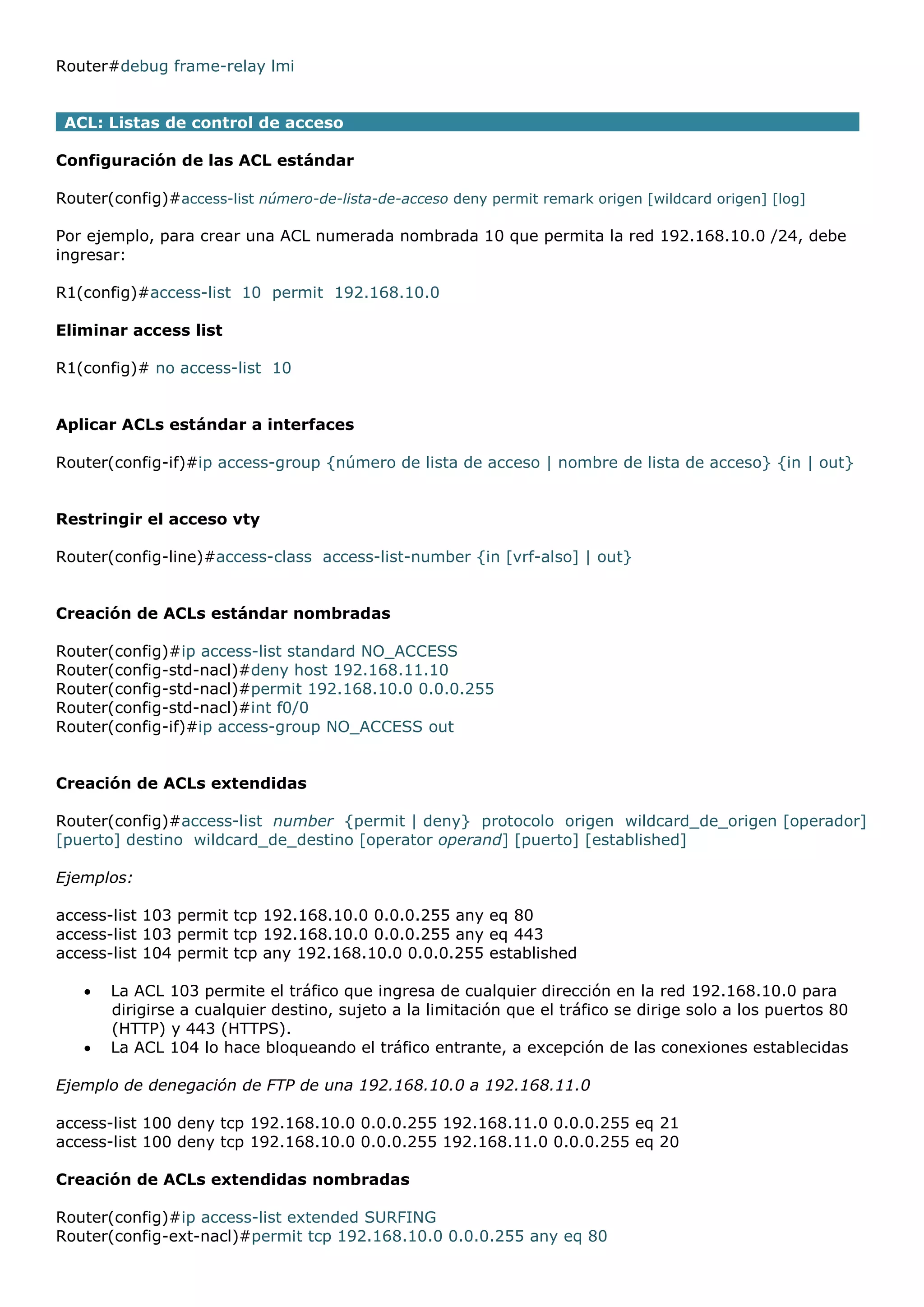 Router#debug frame-relay lmi
ACL: Listas de control de acceso
Configuración de las ACL estándar
Router(config)#access-list número-de-lista-de-acceso deny permit remark origen [wildcard origen] [log]
Por ejemplo, para crear una ACL numerada nombrada 10 que permita la red 192.168.10.0 /24, debe
ingresar:
R1(config)#access-list 10 permit 192.168.10.0
Eliminar access list
R1(config)# no access-list 10
Aplicar ACLs estándar a interfaces
Router(config-if)#ip access-group {número de lista de acceso | nombre de lista de acceso} {in | out}
Restringir el acceso vty
Router(config-line)#access-class access-list-number {in [vrf-also] | out}
Creación de ACLs estándar nombradas
Router(config)#ip access-list standard NO_ACCESS
Router(config-std-nacl)#deny host 192.168.11.10
Router(config-std-nacl)#permit 192.168.10.0 0.0.0.255
Router(config-std-nacl)#int f0/0
Router(config-if)#ip access-group NO_ACCESS out
Creación de ACLs extendidas
Router(config)#access-list number {permit | deny} protocolo origen wildcard_de_origen [operador]
[puerto] destino wildcard_de_destino [operator operand] [puerto] [established]
Ejemplos:
access-list 103 permit tcp 192.168.10.0 0.0.0.255 any eq 80
access-list 103 permit tcp 192.168.10.0 0.0.0.255 any eq 443
access-list 104 permit tcp any 192.168.10.0 0.0.0.255 established



La ACL 103 permite el tráfico que ingresa de cualquier dirección en la red 192.168.10.0 para
dirigirse a cualquier destino, sujeto a la limitación que el tráfico se dirige solo a los puertos 80
(HTTP) y 443 (HTTPS).
La ACL 104 lo hace bloqueando el tráfico entrante, a excepción de las conexiones establecidas

Ejemplo de denegación de FTP de una 192.168.10.0 a 192.168.11.0
access-list 100 deny tcp 192.168.10.0 0.0.0.255 192.168.11.0 0.0.0.255 eq 21
access-list 100 deny tcp 192.168.10.0 0.0.0.255 192.168.11.0 0.0.0.255 eq 20
Creación de ACLs extendidas nombradas
Router(config)#ip access-list extended SURFING
Router(config-ext-nacl)#permit tcp 192.168.10.0 0.0.0.255 any eq 80

 