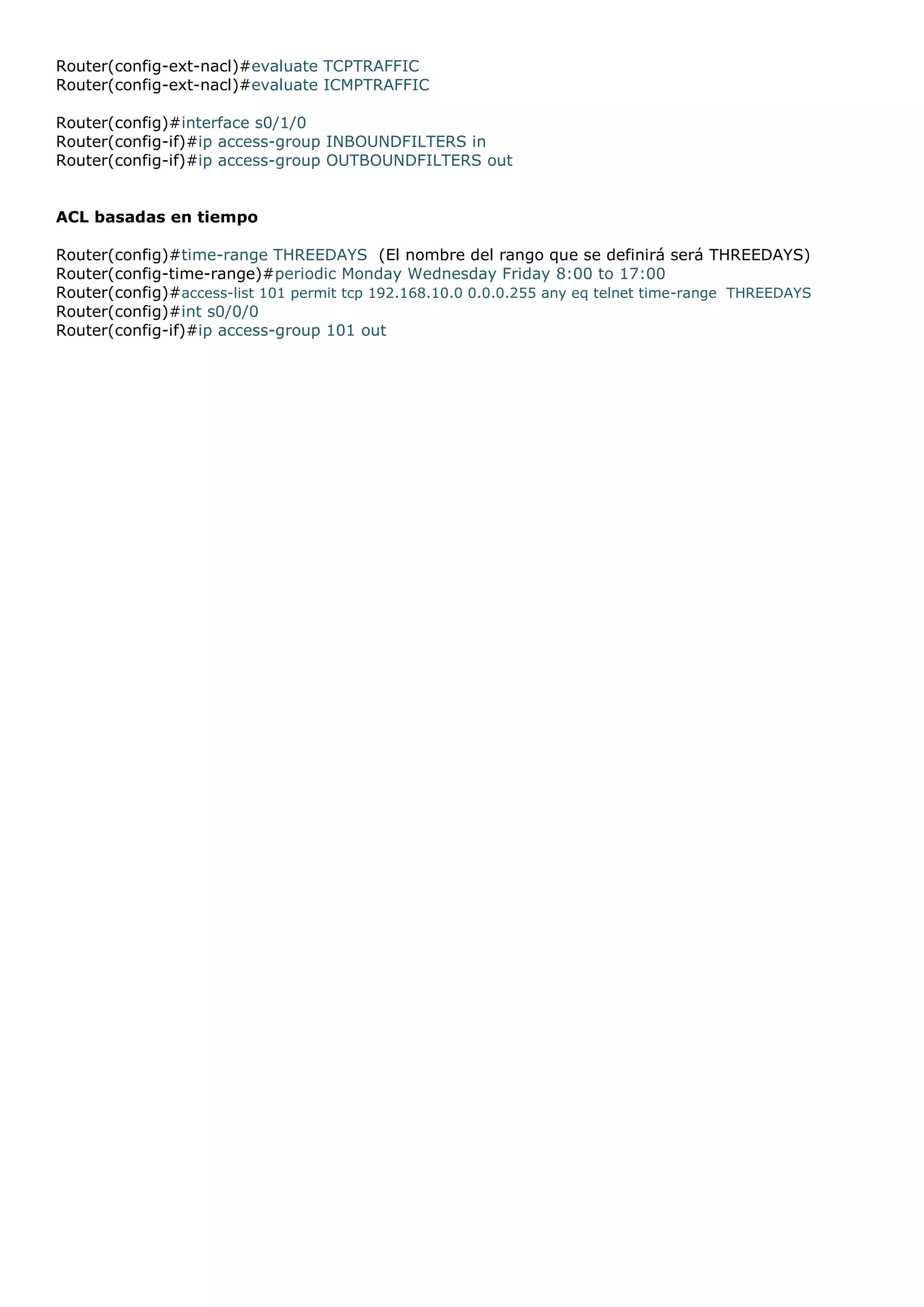 Router(config-ext-nacl)#evaluate TCPTRAFFIC
Router(config-ext-nacl)#evaluate ICMPTRAFFIC
Router(config)#interface s0/1/0
Router(config-if)#ip access-group INBOUNDFILTERS in
Router(config-if)#ip access-group OUTBOUNDFILTERS out
ACL basadas en tiempo
Router(config)#time-range THREEDAYS (El nombre del rango que se definirá será THREEDAYS)
Router(config-time-range)#periodic Monday Wednesday Friday 8:00 to 17:00
Router(config)#access-list 101 permit tcp 192.168.10.0 0.0.0.255 any eq telnet time-range THREEDAYS
Router(config)#int s0/0/0
Router(config-if)#ip access-group 101 out

 