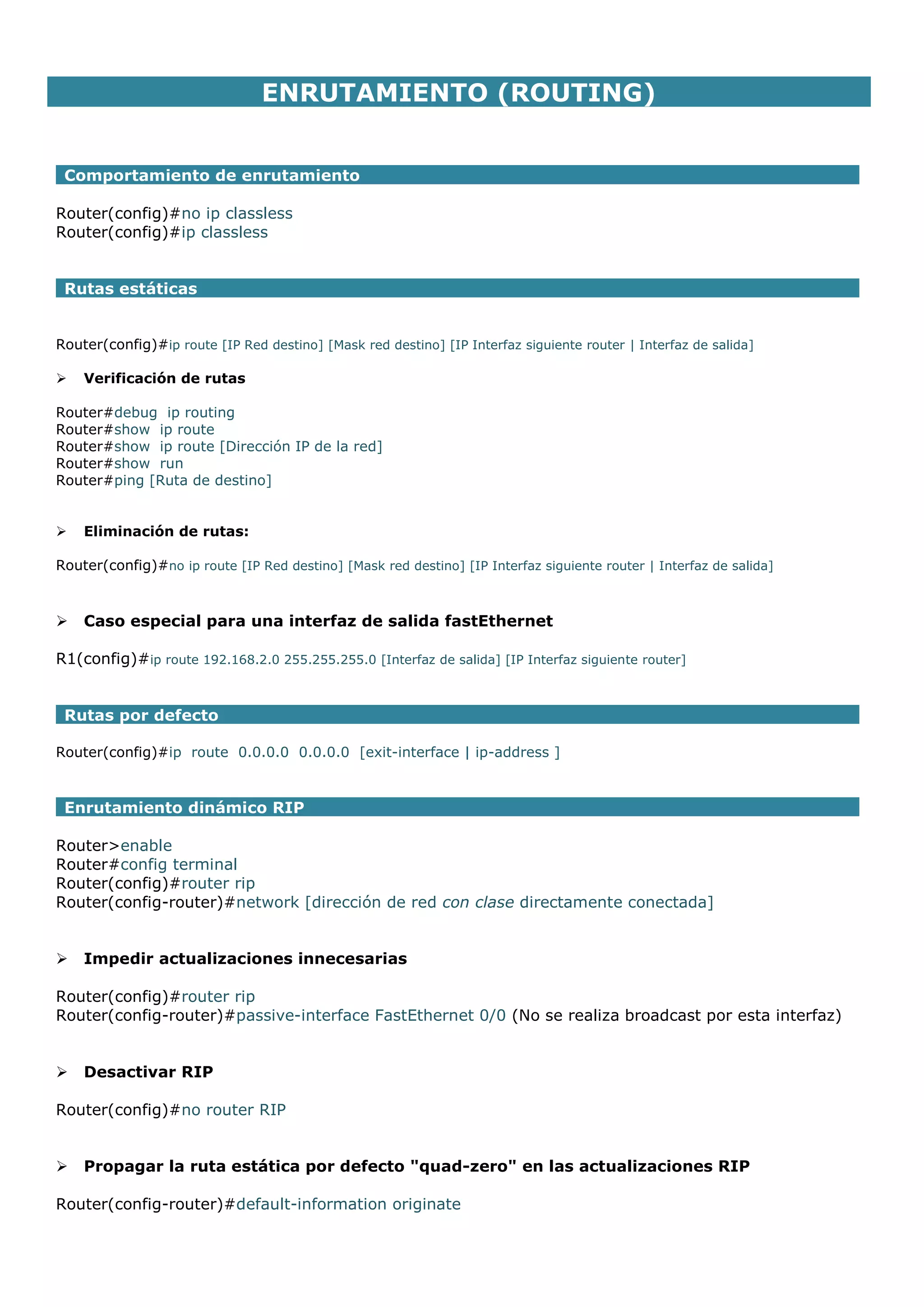 ENRUTAMIENTO (ROUTING)
Comportamiento de enrutamiento
Router(config)#no ip classless
Router(config)#ip classless
Rutas estáticas
Router(config)#ip route [IP Red destino] [Mask red destino] [IP Interfaz siguiente router | Interfaz de salida]


Verificación de rutas

Router#debug ip routing
Router#show ip route
Router#show ip route [Dirección IP de la red]
Router#show run
Router#ping [Ruta de destino]



Eliminación de rutas:

Router(config)#no ip route [IP Red destino] [Mask red destino] [IP Interfaz siguiente router | Interfaz de salida]



Caso especial para una interfaz de salida fastEthernet

R1(config)#ip route 192.168.2.0 255.255.255.0 [Interfaz de salida] [IP Interfaz siguiente router]
Rutas por defecto
Router(config)#ip route 0.0.0.0 0.0.0.0 [exit-interface | ip-address ]

Enrutamiento dinámico RIP
Router>enable
Router#config terminal
Router(config)#router rip
Router(config-router)#network [dirección de red con clase directamente conectada]



Impedir actualizaciones innecesarias

Router(config)#router rip
Router(config-router)#passive-interface FastEthernet 0/0 (No se realiza broadcast por esta interfaz)



Desactivar RIP

Router(config)#no router RIP



Propagar la ruta estática por defecto "quad-zero" en las actualizaciones RIP

Router(config-router)#default-information originate

 