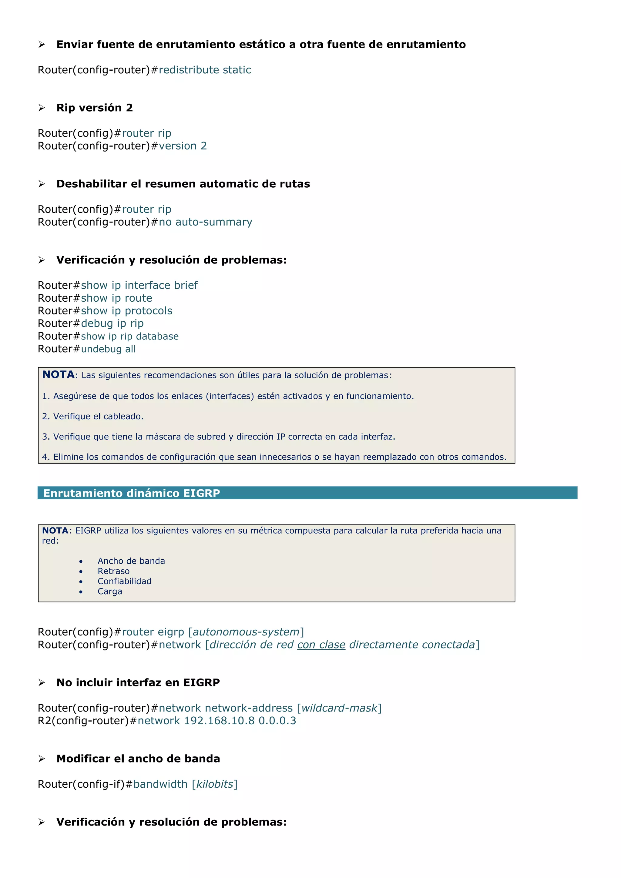 

Enviar fuente de enrutamiento estático a otra fuente de enrutamiento

Router(config-router)#redistribute static



Rip versión 2

Router(config)#router rip
Router(config-router)#version 2



Deshabilitar el resumen automatic de rutas

Router(config)#router rip
Router(config-router)#no auto-summary



Verificación y resolución de problemas:

Router#show ip interface brief
Router#show ip route
Router#show ip protocols
Router#debug ip rip
Router#show ip rip database
Router#undebug all
NOTA: Las siguientes recomendaciones son útiles para la solución de problemas:
1. Asegúrese de que todos los enlaces (interfaces) estén activados y en funcionamiento.
2. Verifique el cableado.
3. Verifique que tiene la máscara de subred y dirección IP correcta en cada interfaz.
4. Elimine los comandos de configuración que sean innecesarios o se hayan reemplazado con otros comandos.

Enrutamiento dinámico EIGRP
NOTA: EIGRP utiliza los siguientes valores en su métrica compuesta para calcular la ruta preferida hacia una
red:





Ancho de banda
Retraso
Confiabilidad
Carga

Router(config)#router eigrp [autonomous-system]
Router(config-router)#network [dirección de red con clase directamente conectada]



No incluir interfaz en EIGRP

Router(config-router)#network network-address [wildcard-mask]
R2(config-router)#network 192.168.10.8 0.0.0.3



Modificar el ancho de banda

Router(config-if)#bandwidth [kilobits]



Verificación y resolución de problemas:

 