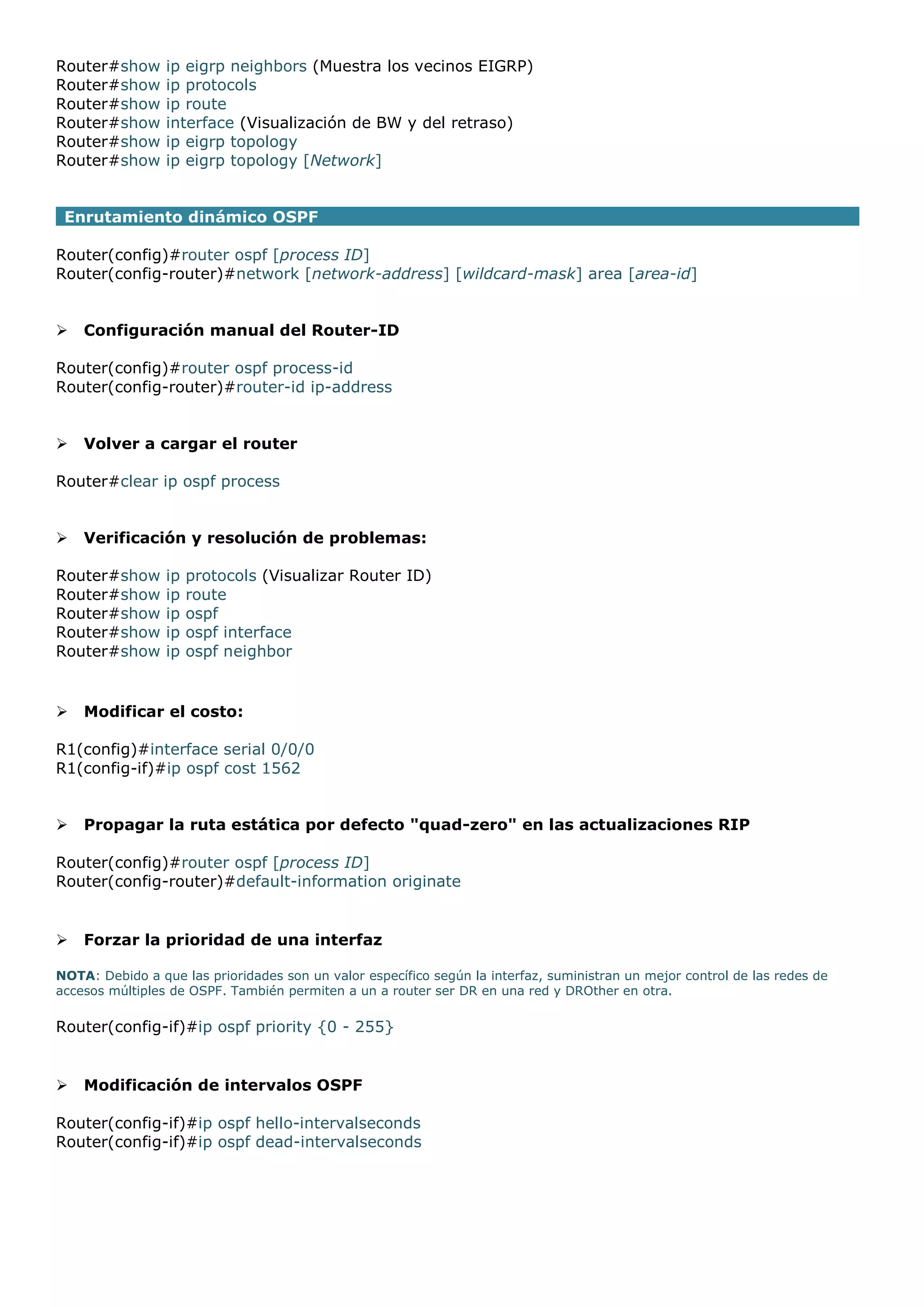 Router#show
Router#show
Router#show
Router#show
Router#show
Router#show

ip eigrp neighbors (Muestra los vecinos EIGRP)
ip protocols
ip route
interface (Visualización de BW y del retraso)
ip eigrp topology
ip eigrp topology [Network]

Enrutamiento dinámico OSPF
Router(config)#router ospf [process ID]
Router(config-router)#network [network-address] [wildcard-mask] area [area-id]



Configuración manual del Router-ID

Router(config)#router ospf process-id
Router(config-router)#router-id ip-address



Volver a cargar el router

Router#clear ip ospf process



Verificación y resolución de problemas:

Router#show
Router#show
Router#show
Router#show
Router#show



ip
ip
ip
ip
ip

protocols (Visualizar Router ID)
route
ospf
ospf interface
ospf neighbor

Modificar el costo:

R1(config)#interface serial 0/0/0
R1(config-if)#ip ospf cost 1562



Propagar la ruta estática por defecto "quad-zero" en las actualizaciones RIP

Router(config)#router ospf [process ID]
Router(config-router)#default-information originate



Forzar la prioridad de una interfaz

NOTA: Debido a que las prioridades son un valor específico según la interfaz, suministran un mejor control de las redes de
accesos múltiples de OSPF. También permiten a un a router ser DR en una red y DROther en otra.

Router(config-if)#ip ospf priority {0 - 255}



Modificación de intervalos OSPF

Router(config-if)#ip ospf hello-intervalseconds
Router(config-if)#ip ospf dead-intervalseconds

 