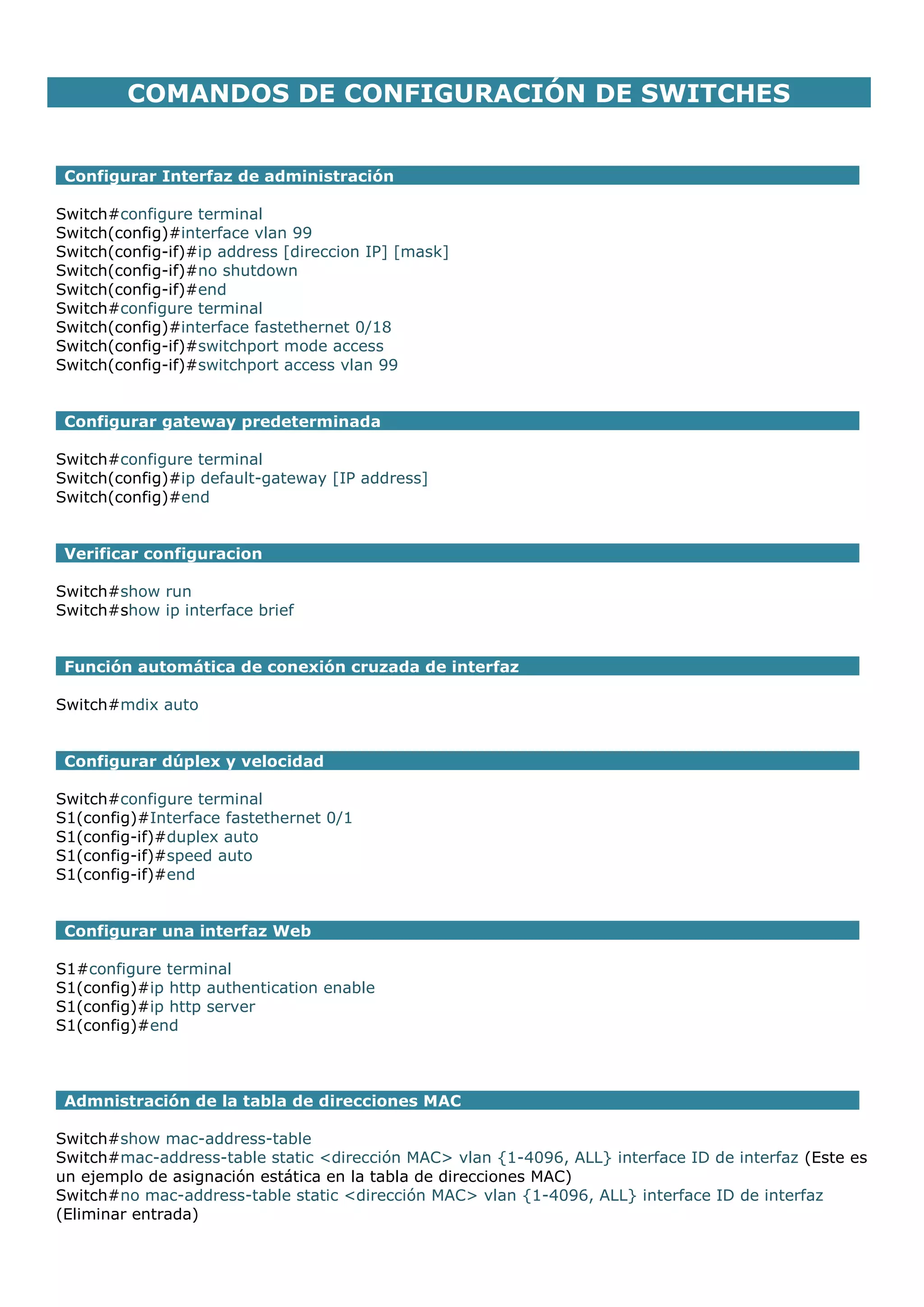 COMANDOS DE CONFIGURACIÓN DE SWITCHES
Configurar Interfaz de administración
Switch#configure terminal
Switch(config)#interface vlan 99
Switch(config-if)#ip address [direccion IP] [mask]
Switch(config-if)#no shutdown
Switch(config-if)#end
Switch#configure terminal
Switch(config)#interface fastethernet 0/18
Switch(config-if)#switchport mode access
Switch(config-if)#switchport access vlan 99
Configurar gateway predeterminada
Switch#configure terminal
Switch(config)#ip default-gateway [IP address]
Switch(config)#end
Verificar configuracion
Switch#show run
Switch#show ip interface brief
Función automática de conexión cruzada de interfaz
Switch#mdix auto
Configurar dúplex y velocidad
Switch#configure terminal
S1(config)#Interface fastethernet 0/1
S1(config-if)#duplex auto
S1(config-if)#speed auto
S1(config-if)#end
Configurar una interfaz Web
S1#configure terminal
S1(config)#ip http authentication enable
S1(config)#ip http server
S1(config)#end

Admnistración de la tabla de direcciones MAC
Switch#show mac-address-table
Switch#mac-address-table static <dirección MAC> vlan {1-4096, ALL} interface ID de interfaz (Este es
un ejemplo de asignación estática en la tabla de direcciones MAC)
Switch#no mac-address-table static <dirección MAC> vlan {1-4096, ALL} interface ID de interfaz
(Eliminar entrada)

 