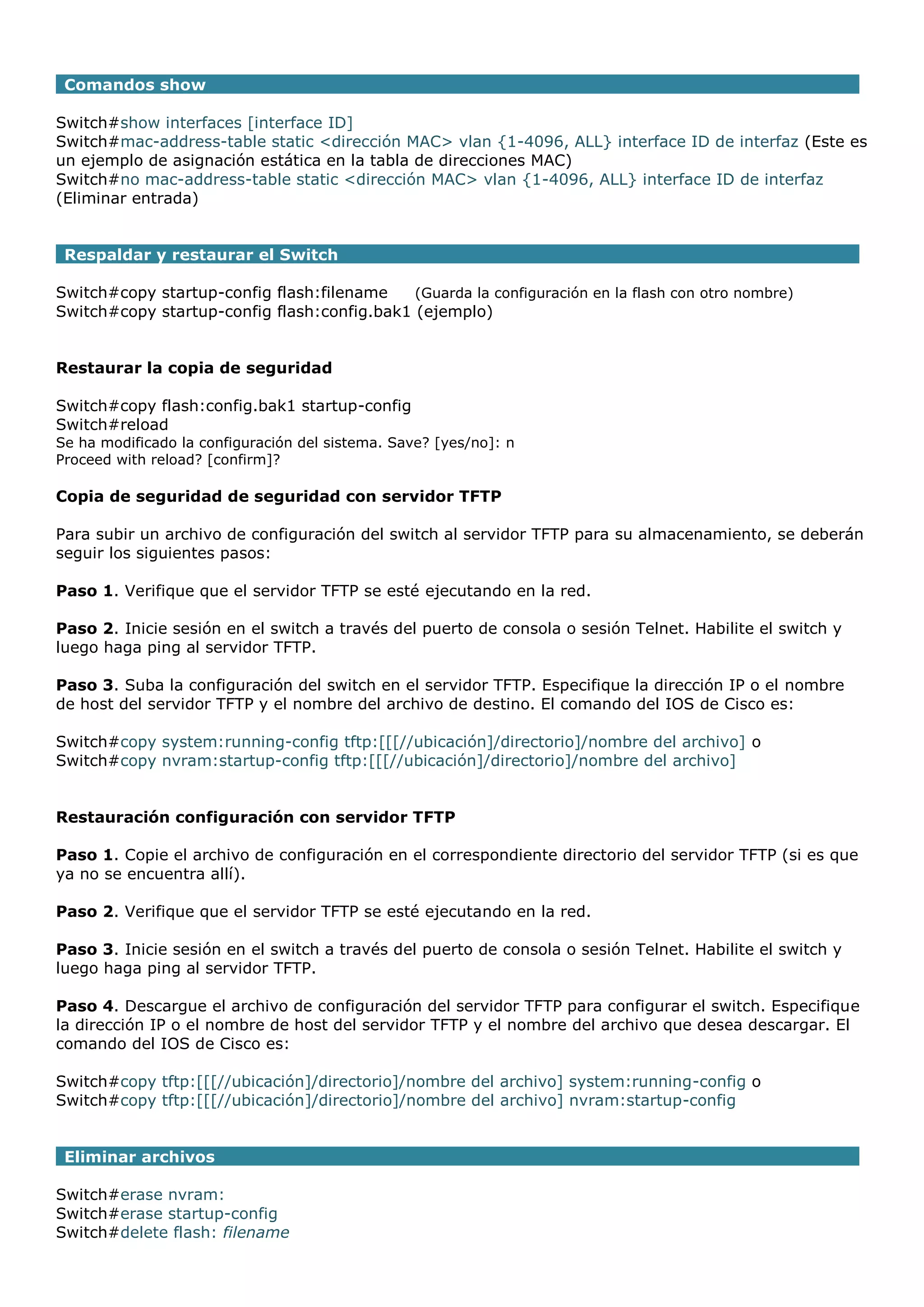 Comandos show
Switch#show interfaces [interface ID]
Switch#mac-address-table static <dirección MAC> vlan {1-4096, ALL} interface ID de interfaz (Este es
un ejemplo de asignación estática en la tabla de direcciones MAC)
Switch#no mac-address-table static <dirección MAC> vlan {1-4096, ALL} interface ID de interfaz
(Eliminar entrada)
Respaldar y restaurar el Switch
Switch#copy startup-config flash:filename
(Guarda la configuración en la flash con otro nombre)
Switch#copy startup-config flash:config.bak1 (ejemplo)
Restaurar la copia de seguridad
Switch#copy flash:config.bak1 startup-config
Switch#reload
Se ha modificado la configuración del sistema. Save? [yes/no]: n
Proceed with reload? [confirm]?

Copia de seguridad de seguridad con servidor TFTP
Para subir un archivo de configuración del switch al servidor TFTP para su almacenamiento, se deberán
seguir los siguientes pasos:
Paso 1. Verifique que el servidor TFTP se esté ejecutando en la red.
Paso 2. Inicie sesión en el switch a través del puerto de consola o sesión Telnet. Habilite el switch y
luego haga ping al servidor TFTP.
Paso 3. Suba la configuración del switch en el servidor TFTP. Especifique la dirección IP o el nombre
de host del servidor TFTP y el nombre del archivo de destino. El comando del IOS de Cisco es:
Switch#copy system:running-config tftp:[[[//ubicación]/directorio]/nombre del archivo] o
Switch#copy nvram:startup-config tftp:[[[//ubicación]/directorio]/nombre del archivo]
Restauración configuración con servidor TFTP
Paso 1. Copie el archivo de configuración en el correspondiente directorio del servidor TFTP (si es que
ya no se encuentra allí).
Paso 2. Verifique que el servidor TFTP se esté ejecutando en la red.
Paso 3. Inicie sesión en el switch a través del puerto de consola o sesión Telnet. Habilite el switch y
luego haga ping al servidor TFTP.
Paso 4. Descargue el archivo de configuración del servidor TFTP para configurar el switch. Especifique
la dirección IP o el nombre de host del servidor TFTP y el nombre del archivo que desea descargar. El
comando del IOS de Cisco es:
Switch#copy tftp:[[[//ubicación]/directorio]/nombre del archivo] system:running-config o
Switch#copy tftp:[[[//ubicación]/directorio]/nombre del archivo] nvram:startup-config
Eliminar archivos
Switch#erase nvram:
Switch#erase startup-config
Switch#delete flash: filename

 