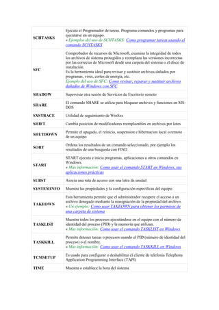 SCHTASKS
Ejecuta el Programador de tareas. Programa comandos y programas para
ejecutarse en un equipo.
« Ejemplos del uso de SCHTASKS: Como programar tareas usando el
comando SCHTASKS
SFC
Comprobador de recursos de Microsoft, examina la integridad de todos
los archivos de sistema protegidos y reemplaza las versiones incorrectas
por las correctas de Microsoft desde una carpeta del sistema o el disco de
instalación.
Es la herramienta ideal para revisar y sustituir archivos dañados por
programas, virus, cortes de energía, etc.
Ejemplo del uso de SFC: Como revisar, reparar y sustituir archivos
dañados de Windows con SFC
SHADOW Supervisar otra sesión de Servicios de Escritorio remoto
SHARE
El comando SHARE se utiliza para bloquear archivos y funciones en MS-
DOS
SXSTRACE Utilidad de seguimiento de WinSxs
SHIFT Cambia posición de modificadores reemplazables en archivos por lotes
SHUTDOWN
Permite el apagado, el reinicio, suspension e hibernacion local o remoto
de un equipo
SORT
Ordena los resultados de un comando seleccionado, por ejemplo los
resultados de una busqueda con FIND
START
START ejecuta e inicia programas, aplicaciones u otros comandos en
Windows.
« Mas información: Como usar el comando START en Windows, sus
aplicaciones prácticas
SUBST Asocia una ruta de acceso con una letra de unidad
SYSTEMINFO Muestra las propiedades y la configuración específicas del equipo
TAKEOWN
Esta herramienta permite que el administrador recupere el acceso a un
archivo denegado mediante la reasignación de la propiedad del archivo.
« Un ejemplo: Como usar TAKEOWN para obtener los permisos de
una carpeta de sistema
TASKLIST
Muestra todos los procesos ejecutándose en el equipo con el número de
identidad del proceso (PID) y la memoria que utilizan.
« Mas información: Como usar el comando TASKLIST en Windows
TASKKILL
Permite detener tareas o procesos usando el PID (número de identidad del
proceso) o el nombre.
« Mas información: Como usar el comando TASKKILL en Windows
TCMSETUP
Es usado para configurar o deshabilitar el cliente de telefonia Telephony
Application Programming Interface (TAPI)
TIME Muestra o establece la hora del sistema
 