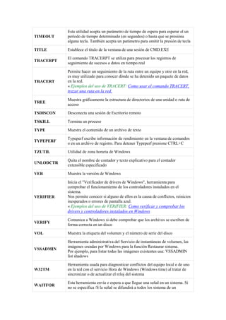 TIMEOUT
Esta utilidad acepta un parámetro de tiempo de espera para esperar el un
período de tiempo determinado (en segundos) o hasta que se presióna
alguna tecla. También acepta un parámetro para omitir la presión de tecla
TITLE Establece el título de la ventana de una sesión de CMD.EXE
TRACERPT
El comando TRACERPT se utiliza para procesar los registros de
seguimiento de sucesos o datos en tiempo real
TRACERT
Permite hacer un seguimiento de la ruta entre un equipo y otro en la red,
es muy utilizado para conocer dónde se ha detenido un paquete de datos
en la red.
« Ejemplos del uso de TRACERT: Como usar el comando TRACERT,
trazar una ruta en la red.
TREE
Muestra gráficamente la estructura de directorios de una unidad o ruta de
acceso
TSDISCON Desconecta una sesión de Escritorio remoto
TSKILL Termina un proceso
TYPE Muestra el contenido de un archivo de texto
TYPEPERF
Typeperf escribe información de rendimiento en la ventana de comandos
o en un archivo de registro. Para detener Typeperf presione CTRL+C
TZUTIL Utilidad de zona horaria de Windows
UNLODCTR
Quita el nombre de contador y texto explicativo para el contador
extensible especificado
VER Muestra la versión de Windows
VERIFIER
Inicia el "Verificador de drivers de Windows", herramienta para
comprobar el funcionamiento de los controladores instalados en el
sistema.
Nos permite conocer si alguno de ellos es la causa de conflictos, reinicios
inesperados o errores de pantalla azul.
« Ejemplos del uso de VERIFIER: Como verificar y comprobar los
drivers y controladores instalados en Windows
VERIFY
Comunica a Windows si debe comprobar que los archivos se escriben de
forma correcta en un disco
VOL Muestra la etiqueta del volumen y el número de serie del disco
VSSADMIN
Herramienta administrativa del Servicio de instantáneas de volumen, las
imágenes creadas por Windows para la función Restaurar sistema.
Por ejemplo, para listar todas las imágenes existentes usa: VSSADMIN
list shadows
W32TM
Herramienta usada para diagnosticar conflictos del equipo local o de uno
en la red con el servicio Hora de Windows (Windows time) al tratar de
sincronizar o de actualizar el reloj del sistema
WAITFOR
Esta herramienta envía o espera a que llegue una señal en un sistema. Si
no se especifica /S la señal se difundirá a todos los sistema de un
 