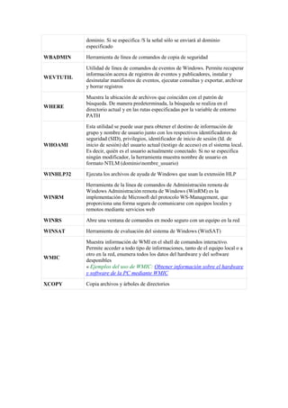 dominio. Si se especifica /S la señal sólo se enviará al dominio
especificado
WBADMIN Herramienta de línea de comandos de copia de seguridad
WEVTUTIL
Utilidad de línea de comandos de eventos de Windows. Permite recuperar
información acerca de registros de eventos y publicadores, instalar y
desinstalar manifiestos de eventos, ejecutar consultas y exportar, archivar
y borrar registros
WHERE
Muestra la ubicación de archivos que coinciden con el patrón de
búsqueda. De manera predeterminada, la búsqueda se realiza en el
directorio actual y en las rutas especificadas por la variable de entorno
PATH
WHOAMI
Esta utilidad se puede usar para obtener el destino de información de
grupo y nombre de usuario junto con los respectivos identificadores de
seguridad (SID), privilegios, identificador de inicio de sesión (Id. de
inicio de sesión) del usuario actual (testigo de acceso) en el sistema local.
Es decir, quién es el usuario actualmente conectado. Si no se especifica
ningún modificador, la herramienta muestra nombre de usuario en
formato NTLM (dominionombre_usuario)
WINHLP32 Ejecuta los archivos de ayuda de Windows que usan la extensión HLP
WINRM
Herramienta de la línea de comandos de Administración remota de
Windows Administración remota de Windows (WinRM) es la
implementación de Microsoft del protocolo WS-Management, que
proporciona una forma segura de comunicarse con equipos locales y
remotos mediante servicios web
WINRS Abre una ventana de comandos en modo seguro con un equipo en la red
WINSAT Herramienta de evaluación del sistema de Windows (WinSAT)
WMIC
Muestra información de WMI en el shell de comandos interactivo.
Permite acceder a todo tipo de informaciones, tanto de el equipo local o a
otro en la red, enumera todos los datos del hardware y del software
desponibles
« Ejemplos del uso de WMIC: Obtener información sobre el hardware
y software de la PC mediante WMIC
XCOPY Copia archivos y árboles de directorios
 
