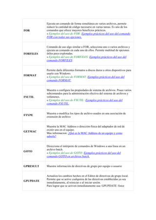 FOR
Ejecuta un comando de forma simultánea en varios archivos, permite
reducir la cantidad de código necesario en varias tareas. Es uno de los
comandos que ofrece mayores beneficios prácticos.
« Ejemplos del uso de FOR: Ejemplos prácticos del uso del comando
FOR con todas sus opciones.
FORFILES
Comando de uso algo similar a FOR, selecciona uno o varios archivos y
ejecuta un comando en cada uno de ellos. Permite multitud de opciones
útiles poco explotadas.
« Ejemplos del uso de FORFILES: Ejemplos prácticos del uso del
comando FORFILES
FORMAT
Permite darle diferentes formatos a discos duros u otros dispositivos para
usarlo con Windows
« Ejemplos del uso de FORMAT: Ejemplos prácticos del uso del
comando FORMAT.
FSUTIL
Muestra o configura las propiedades de sistema de archivos. Posee varios
subcomandos para la administración efectiva del sistema de archivos y
volúmenes.
« Ejemplos del uso de FSUTIL: Ejemplos prácticos del uso del
comando FSUTIL.
FTYPE
Muestra o modifica los tipos de archivo usados en una asociación de
extensión de archivo
GETMAC
Muestra la MAC Address o dirección física del adaptador de red de
existir uno en el equipo.
Mas informacion: ¿Qué es la MAC Address de un equipo y como
saberla?
GOTO
Direcciona el intérprete de comandos de Windows a una línea en un
archivo batch.
« Ejemplos del uso de GOTO: Ejemplos prácticos del uso del
comando GOTO en archivos batch.
GPRESULT Muestra información de directivas de grupo por equipo o usuario
GPUPDATE
Actualiza los cambios hechos en el Editor de directivas de grupo local.
Permite que se active cualquiera de las directivas establecidas ya sea
inmediatamente, al reiniciar o al iniciar sesión.
Para lograr que se activen inmediatamente usa: GPUPDATE /force
 