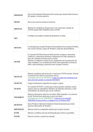 MSINFO32
Inicia la herramienta Información del sistema que muestra datos técnicos
del equipo y sistema operativo.
MSTSC Inicia una conexion remota al escritorio
NBTSTAT
Muestra las estadísticas del protocolo y las conexiones actuales de
TCP/IP usando NBT (NetBIOS sobre TCP/IP)
NET
Configura una amplia variedad de parametros en redes.
NETCFG
Es utilizado para instalar Windows Preinstallation Environment (WinPE),
una version minima y ligera de Windows usada por desarrolladores
NETSH
El comando NETSH (Network Shell) permite configurar, determinar
conflictos y administrar diferentes componentes de redes mediante la
línea de comandos de forma local o remota.
Muestra y configura el estatus de los componentes de los protocolos de
redes instalados. Los comandos de Netsh están organizado en forma de
árbol, cada tecnología y protocolo tiene su propio contexto.
NETSTAT
Muestra estadísticas del protocolo y conexiones TCP/IP actuales. Permite
el monitoreo de todas las conexiones activas
« Ejemplos del uso de NETSTAT: Como ver todas las estadísticas de
una conexión usando el comando NETSTAT
NLSFUNC Carga la informacion especifica de un pais o region
NLTEST
El comando NLTEST se utiliza para realizar pruebas mediante canales
seguros entre los ordenadores Windows de diferentes dominios y entre
controladores de dominio que son de confianza
NSLOOKUP
Muestra informacion sobre los servidores DNS asignados a tu conexion
de red. Permite hacer peticiones a estos servidores.
« Ejemplos del uso de NSLOOKUP: Como usar el comando
NSLOOKUP para probar y configurar los servidores DNS
OCSETUP
Inicia Windows Optional Component Setup herramienta que instala
opciones adicionales de Windows
OPENFILES Muestra archivos compartidos abiertos por usuarios remotos
PATH Muestra o establece una ruta de búsqueda para archivos ejecutables
PAUSE Pausa la consola y muestra un mensaje
 