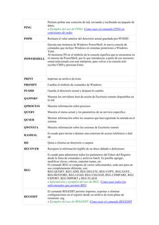 PING
Permite probar una conexión de red, enviando y recibiendo un paquete de
datos.
« Ejemplos del uso de PING: Como usar el comando PING en
conexiones de redes
POPD Restaura el valor anterior del directorio actual guardado por PUSHD
POWERSHELL
Ejecuta una instancia de Windows PowerShell, la nueva consola de
comandos que incluye Windows en sistemas posteriores a Windows
Vista.
Al mostrarse PS en el símbolo de la consola significa que te encuentras en
el entorno de PowerShell, por lo que introduzcas a partir de ese momento
estará relacionado con este intérprete, para volver a la consola solo
escribe CMD y presiona Enter.
PRINT Imprime un archivo de texto
PROMPT Cambia el símbolo de comandos de Windows
PUSHD Guarda el directorio actual y después lo cambia
QAPPSRV
Muestra los servidores host de sesión de Escritorio remoto disponibles en
la red
QPROCESS Muestra información sobre procesos
QUERY Muestra el status actual y los parametros de un servicio especifico
QUSER
Mostrar información sobre los usuarios que han registrado la entrada en el
sistema
QWINSTA Muestra información sobre las sesiones de Escritorio remoto
RASDIAL
Es usado para iniciar o detener una conexion de acceso telefonico o dial
up
RD Quita o elimina un directorio o carpeta
RECOVER Recupera la información legible de un disco dañado o defectuoso
REG
Es usado para administrar todos los parámetros del Editor del Registro
desde la línea de comandos y archivos batch. Es posible agregar,
modificar claves, valores, exportar ramas, etc.
El comando REG se compone de varios subcomandos, cada uno para un
uso completamente diferente, son:
REG QUERY, REG ADD, REG DELETE, REG COPY, REG SAVE ,
REG RESTORE, REG LOAD, REG UNLOAD, REG COMPARE, REG
EXPORT, REG IMPORT y REG FLAGS
« Información y ejemplos del uso de REG: Como usar todos los
subcomandos que permite REG
REGEDIT
El comando REGEDIT permite importar, exportar o eliminar
configuraciones en el registro desde un archivo de texto plano de
extensión .reg.
« Ejemplos del uso de REGEDIT: Como usar el comando REGEDIT
 